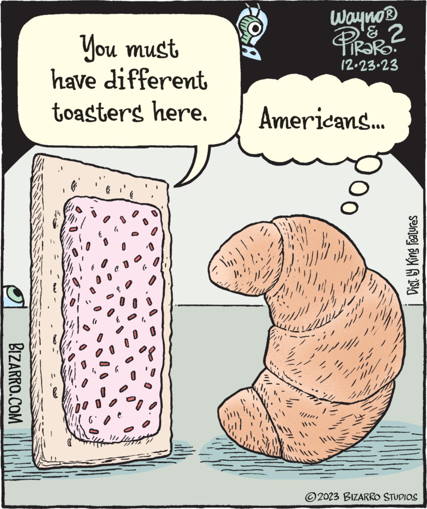 Snout OCR: BIZARRO.COM You must have different toasters here. 0 0 0 O Y'} 4. OA Wayno ? & 2 PIRAR? 12.23.23 Americans... 200 00 Dist. by King Features ?2023 BIZARRO STUDIOS BIZARRO.COM You must have different toasters here . 0 0 0 O Y '} 4 . OA Wayno ? & 2 PIRAR ? 12.23.23 Americans ... 200 00 Dist . by King Features ?2023 BIZARRO STUDIOS