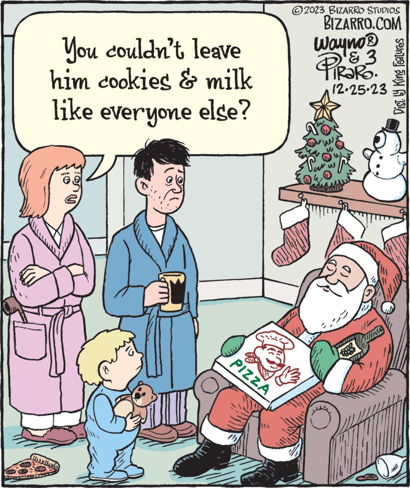 Event OCR: 1947 You couldn't leave him cookies & milk like everyone else? +9 B PIZZA ?2023 BIZARRO STUDIOS BIZARRO.COM Wayno® PiRaRO. Tu 12-25-23 COUBLA Dist. by King Features 1947 You couldn't leave him cookies & milk like everyone else ? +9 B PIZZA ?2023 BIZARRO STUDIOS BIZARRO.COM Wayno® PiRaRO . Tu 12-25-23 COUBLA Dist . by King Features