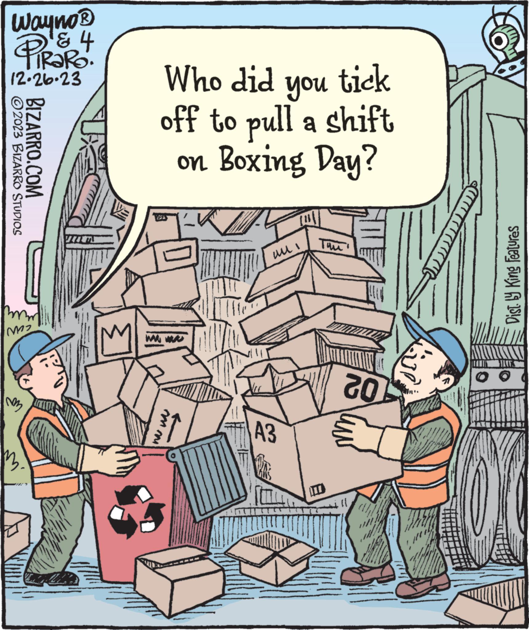 Comic book OCR: Wayno ? PiRaRo. & 4 12.26.23 ?2023 BIZARRO STUDIOS BIZARRO.COM m2 M Who did you tick off to pull a shift on Boxing Day? mm m IM A3 L 02 (1 S Dist. by King Features Wayno ? PiRaRo . & 4 12.26.23 ?2023 BIZARRO STUDIOS BIZARRO.COM m2 M Who did you tick off to pull a shift on Boxing Day ? mm m IM A3 L 02 ( 1 S Dist . by King Features