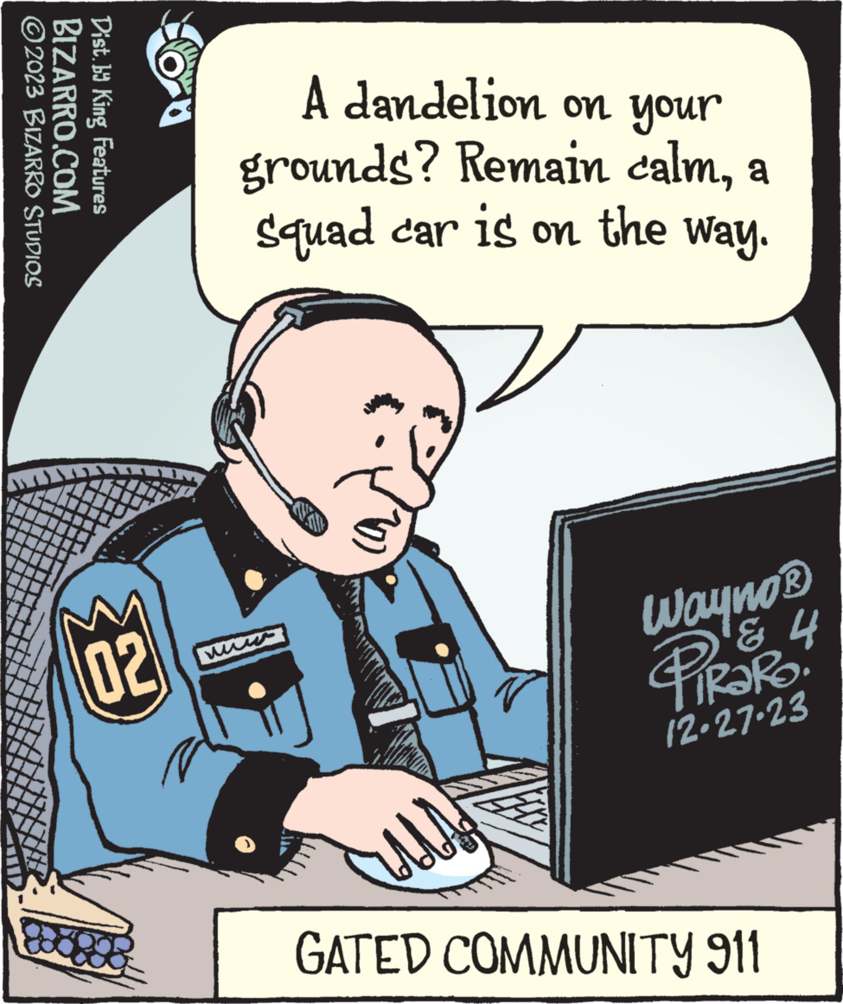 Fiction OCR: ?2023 BIZARRO STUDIOS BIZARRO.COM Dist. by King Features Ba 02 A dandelion on your grounds? Remain calma squad car is on the way. us Wayno ? 'g & 4 PiRaRo 12.27.23 GATED COMMUNITY 911 ?2023 BIZARRO STUDIOS BIZARRO.COM Dist . by King Features Ba 02 A dandelion on your grounds ? Remain calma squad car is on the way . us Wayno ? ' g & 4 PiRaRo 12.27.23 GATED COMMUNITY 911
