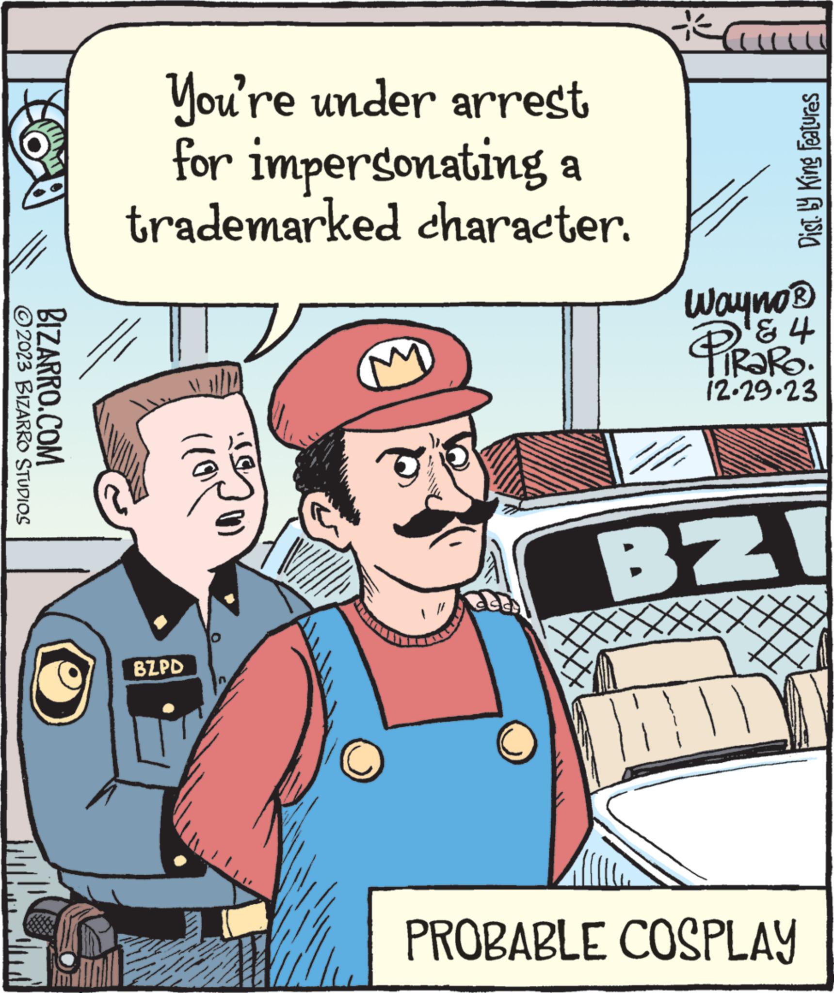 Illustration OCR: 2023 BIZARRO STUDIOS BIZARRO.COM You're under arrest for impersonating a trademarked character. (11 BZPD act * Dist. by King Features Wayno ? ? ? TIRARO. 12.29.23 BZI ||||| PROBABLE COSPLAY 2023 BIZARRO STUDIOS BIZARRO.COM You're under arrest for impersonating a trademarked character . ( 11 BZPD act * Dist . by King Features Wayno ? ? ? TIRARO . 12.29.23 BZI ||||| PROBABLE COSPLAY