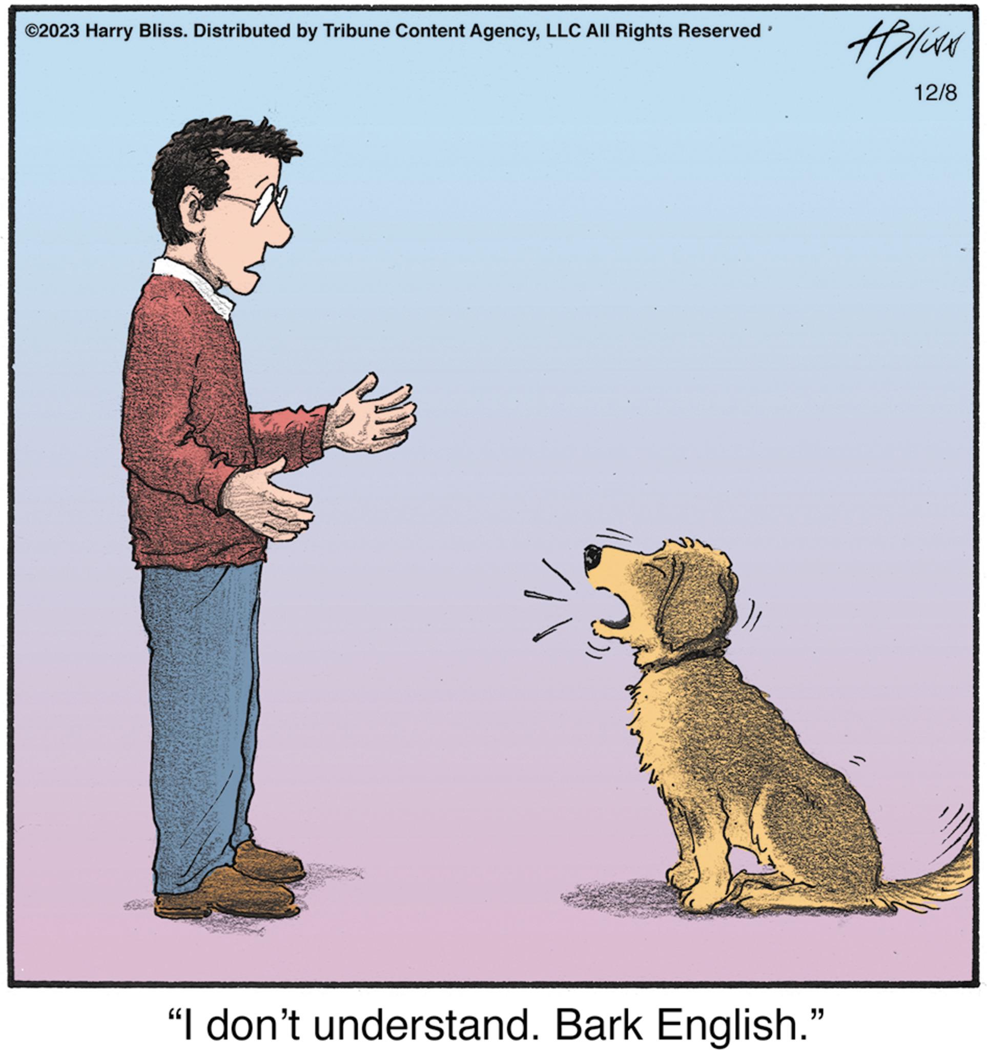 Illustration OCR: ©2023 Harry Bliss. Distributed by Tribune Content AgencyLLC All Rights Reserved 9 "I don't understand. Bark English." ABUAN 12/8 © 2023 Harry Bliss . Distributed by Tribune Content AgencyLLC All Rights Reserved 9 " I don't understand . Bark English . " ABUAN 12/8