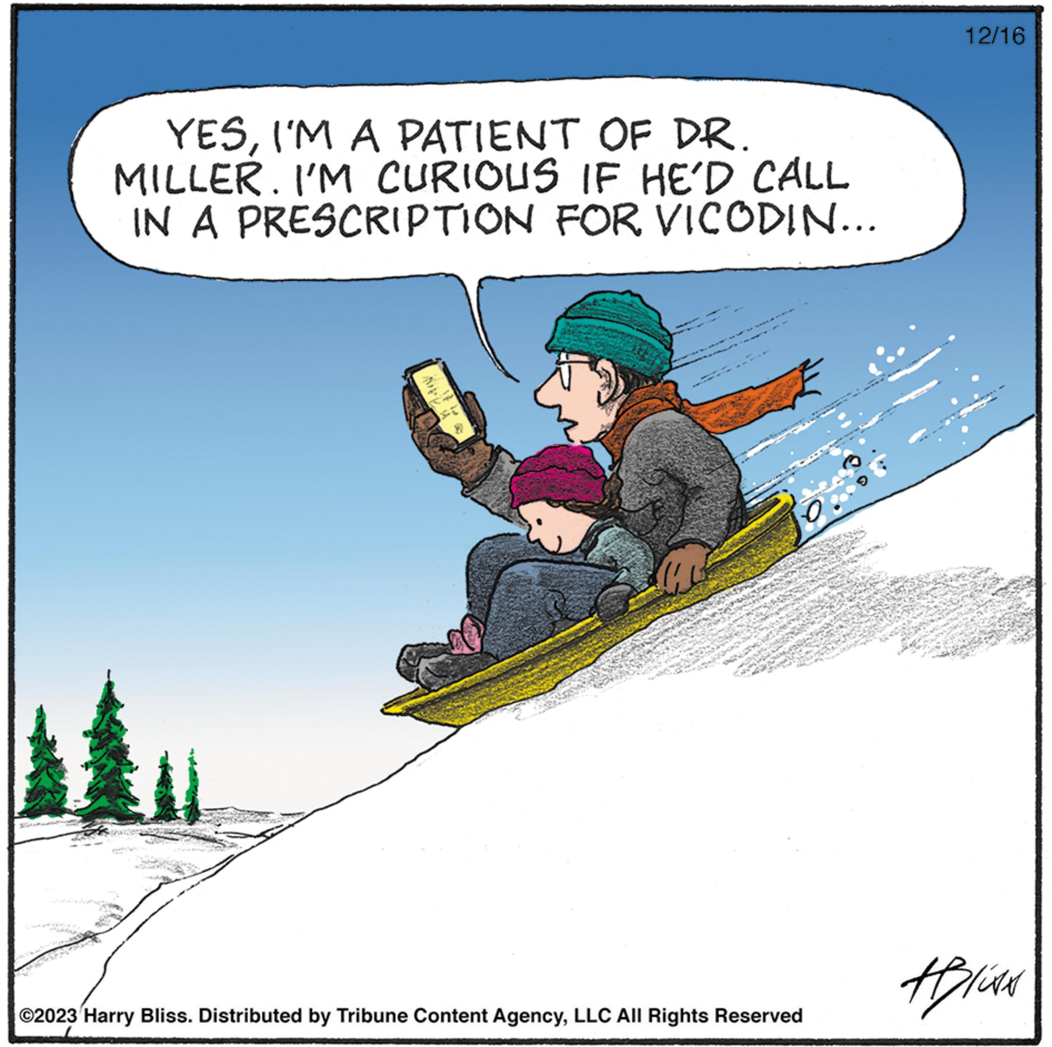 Leisure OCR: L YESI'M A PATIENT OF DR. MILLER. I'M CURIOUS IF HE'D CALL IN A PRESCRIPTION FOR VICODIN... Mu AK MAN O ©2023 Harry Bliss. Distributed by Tribune Content AgencyLLC All Rights Reserved 12/16 HILAN L YESI'M A PATIENT OF DR . MILLER . I'M CURIOUS IF HE'D CALL IN A PRESCRIPTION FOR VICODIN ... Mu AK MAN O © 2023 Harry Bliss . Distributed by Tribune Content AgencyLLC All Rights Reserved 12/16 HILAN
