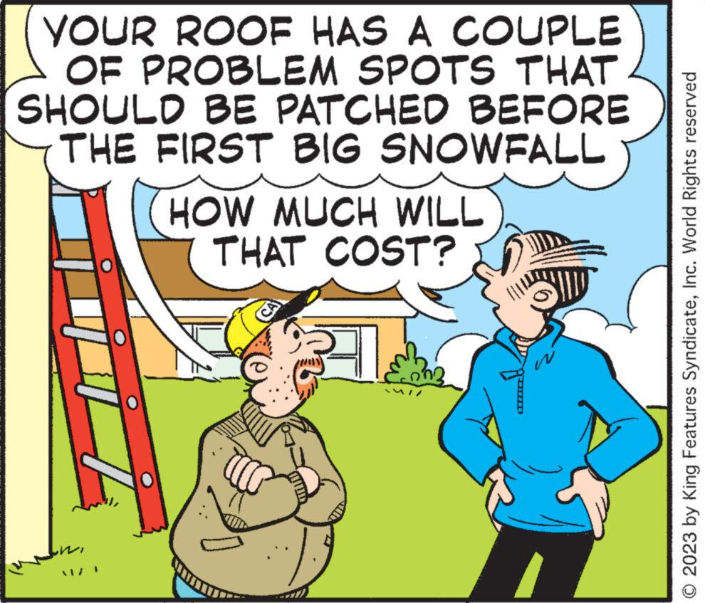 Interaction OCR: YOUR ROOF HAS A COUPLE OF PROBLEM SPOTS THAT SHOULD BE PATCHED BEFORE THE FIRST BIG SNOWFALL HOW MUCH WILL THAT COST? VI CA © 2023 by King Features SyndicateInc. World Rights reserved YOUR ROOF HAS A COUPLE OF PROBLEM SPOTS THAT SHOULD BE PATCHED BEFORE THE FIRST BIG SNOWFALL HOW MUCH WILL THAT COST ? VI CA © 2023 by King Features SyndicateInc. World Rights reserved
