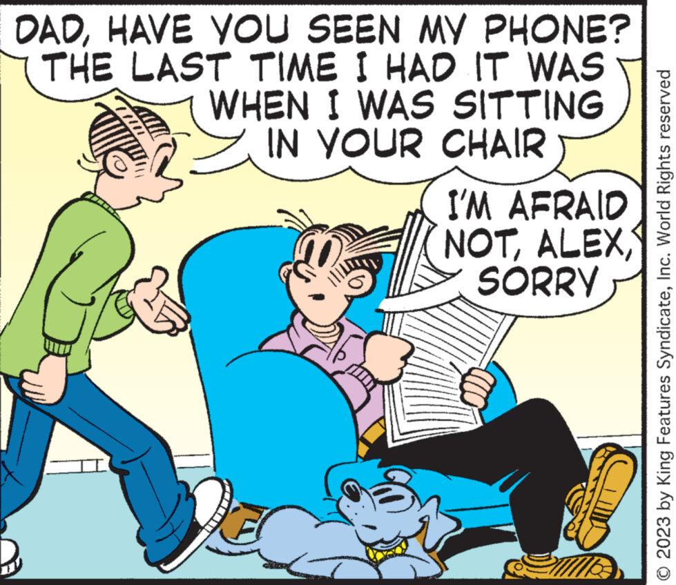Organism OCR: DADHAVE YOU SEEN MY PHONE? THE LAST TIME I HAD IT WAS WHEN I WAS SITTING IN YOUR CHAIR I'M AFRAID NOTSORRY © 2023 by King Features SyndicateInc. World Rights reserved DADHAVE YOU SEEN MY PHONE ? THE LAST TIME I HAD IT WAS WHEN I WAS SITTING IN YOUR CHAIR I'M AFRAID NOTSORRY © 2023 by King Features SyndicateInc. World Rights reserved