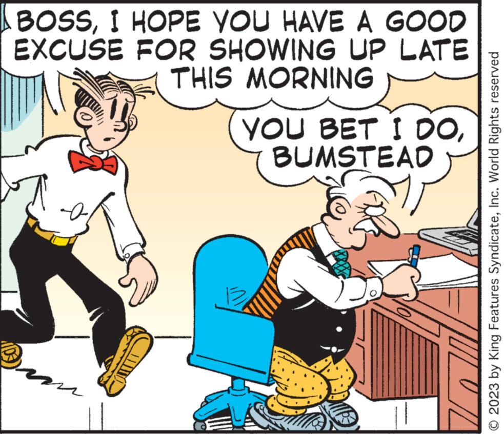 Conversation OCR: BOSSI HOPE YOU HAVE A GOOD EXCUSE FOR SHOWING UP LATE THIS MORNING ???? YOU BET I DOBUMSTEAD O/L O 2023 by King Features SyndicateInc. World Rights reserved BOSSI HOPE YOU HAVE A GOOD EXCUSE FOR SHOWING UP LATE THIS MORNING ???? YOU BET I DOBUMSTEAD O / L O 2023 by King Features SyndicateInc. World Rights reserved