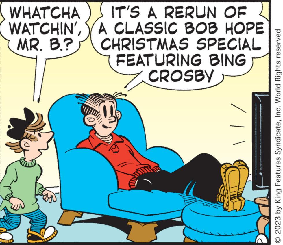 Conversation OCR: WHATCHA WATCHIN'MR. B.? IT'S A RERUN OF A CLASSIC BOB HOPE CHRISTMAS SPECIAL FEATURING BING CROSBY © 2023 by King Features SyndicateInc. World Rights reserved WHATCHA WATCHIN 'MR . B. ? IT'S A RERUN OF A CLASSIC BOB HOPE CHRISTMAS SPECIAL FEATURING BING CROSBY © 2023 by King Features SyndicateInc. World Rights reserved