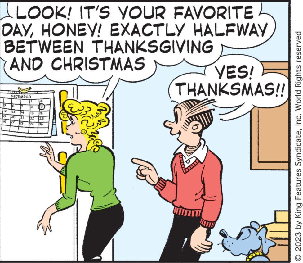 Happy OCR: LOOK! IT'S YOUR FAVORITE DAYHONEY! EXACTLY HALFWAY BETWEEN THANKSGIVING AND CHRISTMAS 5 19 26 DECEMBER 16 13 20 27 17 21 20 8 15 22 129 49 123 30 YES! THANKSMAS!! © 2023 by King Features SyndicateInc. World Rights reserved LOOK ! IT'S YOUR FAVORITE DAYHONEY ! EXACTLY HALFWAY BETWEEN THANKSGIVING AND CHRISTMAS 5 19 26 DECEMBER 16 13 20 27 17 21 20 8 15 22 129 49 123 30 YES ! THANKSMAS !! © 2023 by King Features SyndicateInc. World Rights reserved