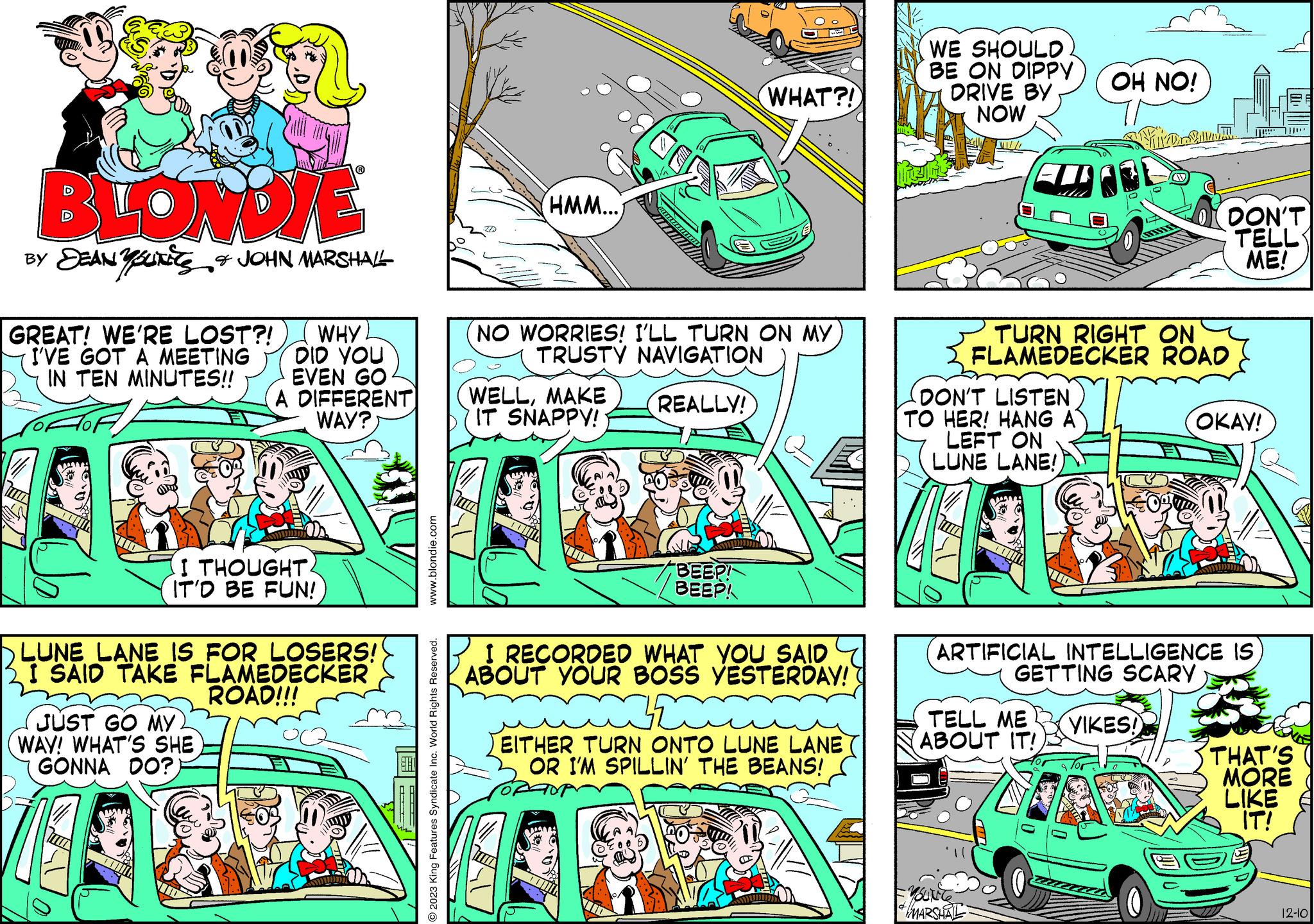 Parallel OCR: BLONDIE BY DEAN YOUNES & JOHN MARSHALL GREAT! WE'RE LOST?! I'VE GOT A MEETING IN TEN MINUTES!! WHY DID YOU EVEN GO A DIFFERENT WAY? I THOUGHT IT'D BE FUN! LUNE LANE IS FOR LOSERS! I SAID TAKE FLAMEDECKER ROAD!!! JUST GO MY 2 WAY! WHAT'S SHE GONNA DO? ?? www.blondie.com 2023 King Features Syndicate Inc. World Rights Reserved. (HMM...) NO WORRIES! I'LL TURN ON MY TRUSTY NAVIGATION REALLY! WELLMAKE IT SNAPPY! WHAT?! BEEP! BEEP! I RECORDED WHAT YOU SAID ABOUT YOUR BOSS YESTERDAY! mã EITHER TURN ONTO LUNE LANE OR I'M SPILLIN' THE BEANS! ANNE WE SHOULD BE ON DIPPY DRIVE BY NOW F DON'T LISTEN TO HER! HANG A LEFT ON LUNE LANE! OH NO! YOUNG MARSHALL Fire Su TURN RIGHT ON FLAMEDECKER ROAD TELL ME VIKES! ABOUT IT! 2 DON'T TELL ME! ARTIFICIAL INTELLIGENCE IS GETTING SCARY OKAY! THAT'S MORE LIKE IT! 12-10 BLONDIE BY DEAN YOUNES & JOHN MARSHALL GREAT ! WE'RE LOST ?! I'VE GOT A MEETING IN TEN MINUTES !! WHY DID YOU EVEN GO A DIFFERENT WAY ? I THOUGHT IT'D BE FUN ! LUNE LANE IS FOR LOSERS ! I SAID TAKE FLAMEDECKER ROAD !!! JUST GO MY 2 WAY ! WHAT'S SHE GONNA DO ? ?? www.blondie.com 2023 King Features Syndicate Inc. World Rights Reserved . ( HMM ... ) NO WORRIES ! I'LL TURN ON MY TRUSTY NAVIGATION REALLY ! WELLMAKE IT SNAPPY ! WHAT ?! BEEP ! BEEP ! I RECORDED WHAT YOU SAID ABOUT YOUR BOSS YESTERDAY ! mã EITHER TURN ONTO LUNE LANE OR I'M SPILLIN ' THE BEANS ! ANNE WE SHOULD BE ON DIPPY DRIVE BY NOW F DON'T LISTEN TO HER ! HANG A LEFT ON LUNE LANE ! OH NO ! YOUNG MARSHALL Fire Su TURN RIGHT ON FLAMEDECKER ROAD TELL ME VIKES ! ABOUT IT ! 2 DON'T TELL ME ! ARTIFICIAL INTELLIGENCE IS GETTING SCARY OKAY ! THAT'S MORE LIKE IT ! 12-10