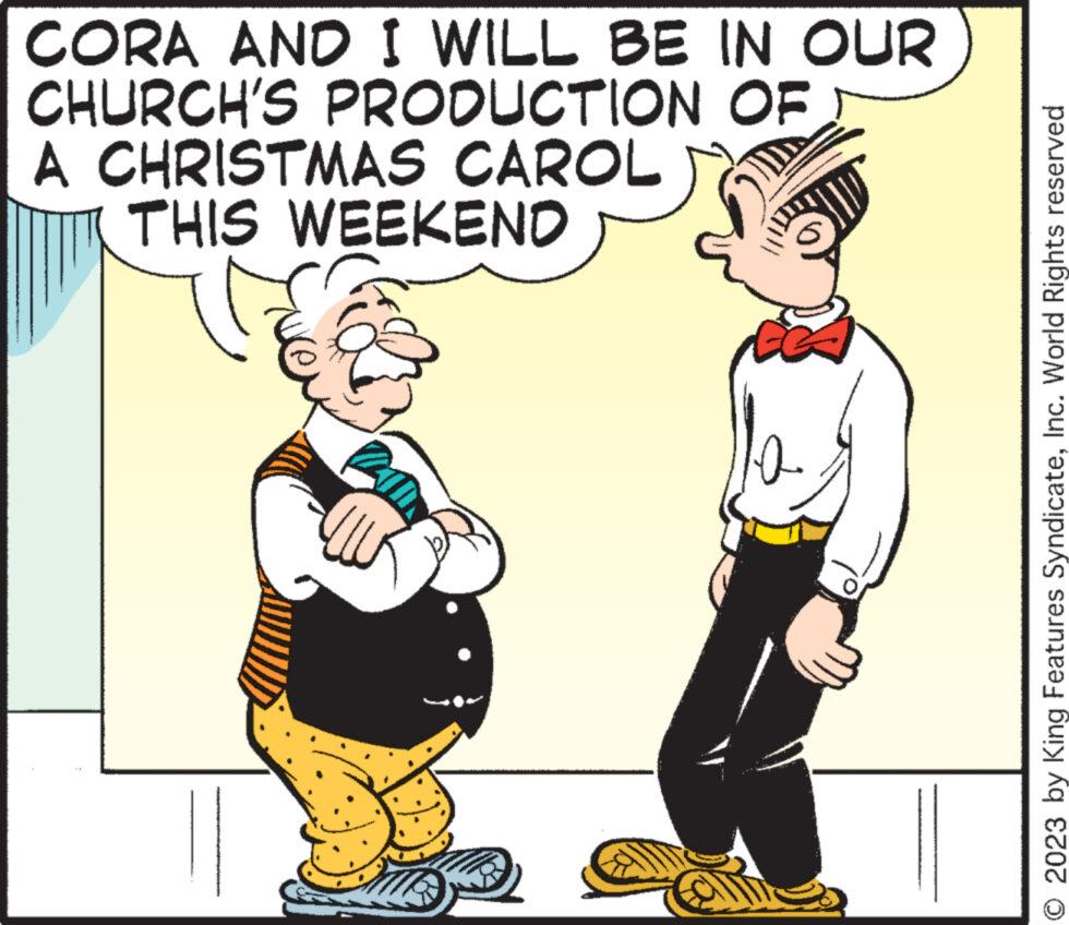 Font OCR: OF CORA AND I WILL BE IN OUR CHURCH'S PRODUCTION A CHRISTMAS CAROL THIS WEEKEND 10. © 2023 by King Features SyndicateInc. World Rights reserved OF CORA AND I WILL BE IN OUR CHURCH'S PRODUCTION A CHRISTMAS CAROL THIS WEEKEND 10 . © 2023 by King Features SyndicateInc. World Rights reserved