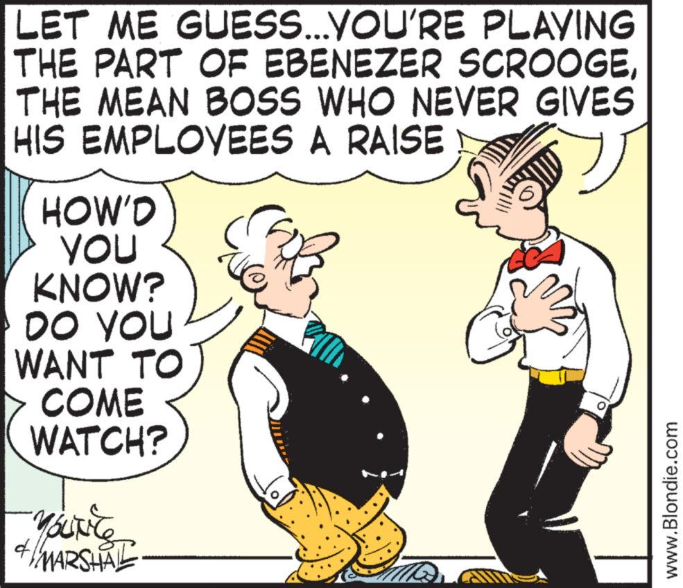 Art OCR: LET ME GUESS...YOU'RE PLAYING THE PART OF EBENEZER SCROOGETHE MEAN BOSS WHO NEVER GIVES HIS EMPLOYEES A RAISE y HOW'D YOU KNOW? DO YOU WANT TO COME WATCH? YOUNG MARSHAL d 22 www.Blondie.com LET ME GUESS ... YOU'RE PLAYING THE PART OF EBENEZER SCROOGETHE MEAN BOSS WHO NEVER GIVES HIS EMPLOYEES A RAISE y HOW'D YOU KNOW ? DO YOU WANT TO COME WATCH ? YOUNG MARSHAL d 22 www.Blondie.com