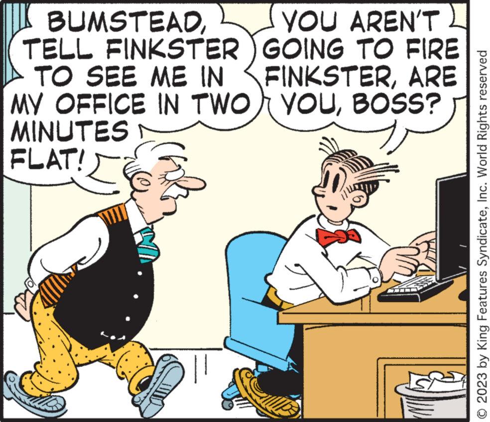 Parallel OCR: BUMSTEADTELL FINKSTER TO SEE ME IN MY OFFICE IN TWO MINUTES FLAT! YOU AREN'T GOING TO FIRE FINKSTERARE YOUBOSS? © 2023 by King Features SyndicateInc. World Rights reserved BUMSTEADTELL FINKSTER TO SEE ME IN MY OFFICE IN TWO MINUTES FLAT ! YOU AREN'T GOING TO FIRE FINKSTERARE YOUBOSS ? © 2023 by King Features SyndicateInc. World Rights reserved