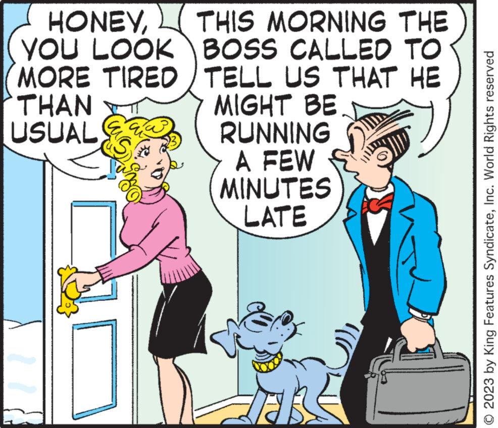 Mammal OCR: HONEYTHIS MORNING THE YOU LOOK BOSS CALLED TO MORE TIRED TELL US THAT HE THAN USUAL MIGHT BE. RUNNING A FEW MINUTES LATE 12 © 2023 by King Features SyndicateInc. World Rights reserved HONEYTHIS MORNING THE YOU LOOK BOSS CALLED TO MORE TIRED TELL US THAT HE THAN USUAL MIGHT BE . RUNNING A FEW MINUTES LATE 12 © 2023 by King Features SyndicateInc. World Rights reserved