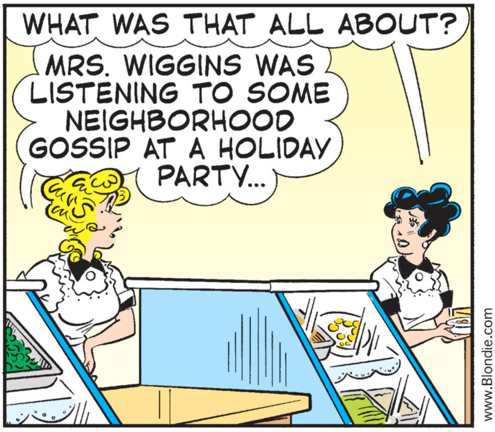 Parallel OCR: WHAT WAS THAT ALL ABOUT? MRS. WIGGINS WAS LISTENING TO SOME NEIGHBORHOOD GOSSIP AT A HOLIDAY PARTY... Curs B www.Blondie.com WHAT WAS THAT ALL ABOUT ? MRS . WIGGINS WAS LISTENING TO SOME NEIGHBORHOOD GOSSIP AT A HOLIDAY PARTY ... Curs B www.Blondie.com