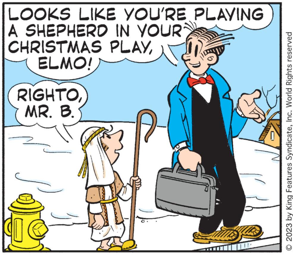 Humour OCR: LOOKS LIKE YOU'RE PLAYING A SHEPHERD IN YOUR CHRISTMAS PLAYELMO! RIGHTOMR. B. © 2023 by King Features SyndicateInc. World Rights reserved LOOKS LIKE YOU'RE PLAYING A SHEPHERD IN YOUR CHRISTMAS PLAYELMO ! RIGHTOMR . B. © 2023 by King Features SyndicateInc. World Rights reserved