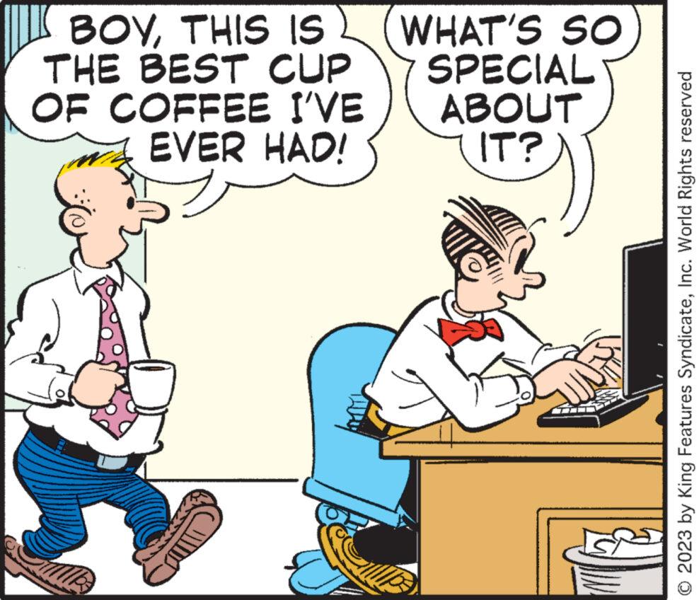 Font OCR: BOYTHIS IS WHAT'S SO THE BEST CUP OF COFFEE I'VE EVER HAD! = se MP3 SPECIAL ABOUT IT? © 2023 by King Features SyndicateInc. World Rights reserved BOYTHIS IS WHAT'S SO THE BEST CUP OF COFFEE I'VE EVER HAD ! = se MP3 SPECIAL ABOUT IT ? © 2023 by King Features SyndicateInc. World Rights reserved