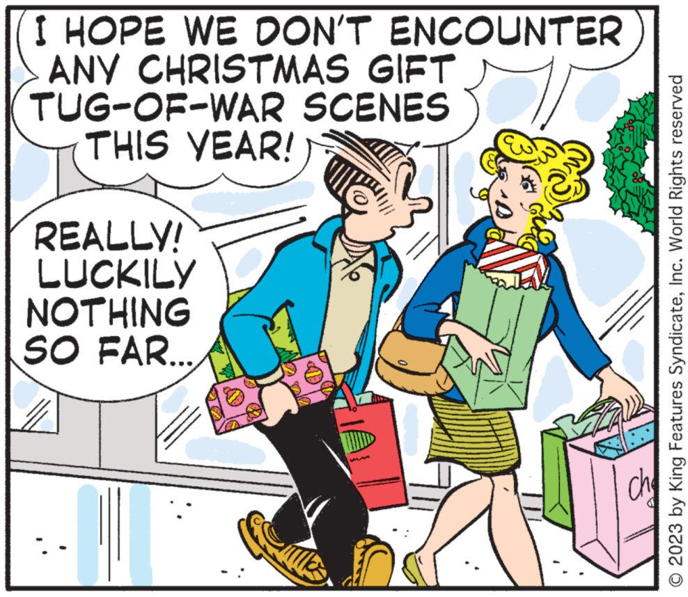 Font OCR: I HOPE WE DON'T ENCOUNTER ANY CHRISTMAS GIFT TUG-OF-WAR SCENES THIS YEAR! REALLY! LUCKILY NOTHING SO FAR.... © 2023 by King Features SyndicateInc. World Rights reserved I HOPE WE DON'T ENCOUNTER ANY CHRISTMAS GIFT TUG - OF - WAR SCENES THIS YEAR ! REALLY ! LUCKILY NOTHING SO FAR .... © 2023 by King Features SyndicateInc. World Rights reserved