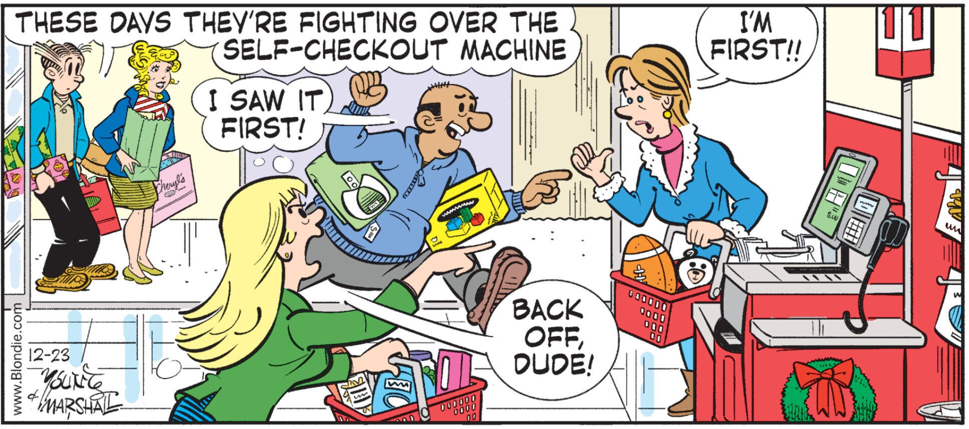 Interaction OCR: THESE DAYS THEY'RE FIGHTING OVER THE FU SELF-CHECKOUT MACHINE www.Blondie.com 12-23 4 YOUNG MARSHAL Cheryl's I SAW IT FIRST! IM 000000 0000 BACK OFFDUDE! I'M FIRST!! ww Sw ???? 4/112 www L T X un THESE DAYS THEY'RE FIGHTING OVER THE FU SELF - CHECKOUT MACHINE www.Blondie.com 12-23 4 YOUNG MARSHAL Cheryl's I SAW IT FIRST ! IM 000000 0000 BACK OFFDUDE ! I'M FIRST !! ww Sw ???? 4 / 112 www L T X un