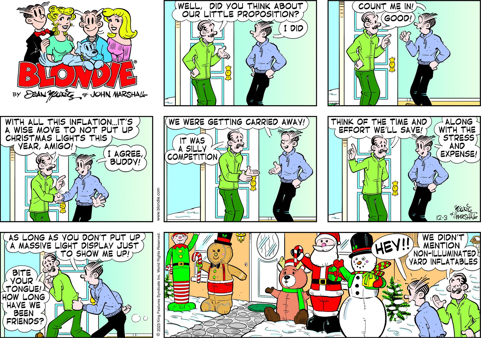 Line OCR: BLONDIE BY DEANUT & JOHN MARSHALL WITH ALL THIS INFLATION...IT'S A WISE MOVE TO NOT PUT UP CHRISTMAS LIGHTS THIS YEARAMIGO! I AGREEBUDDY! AS LONG AS YOU DON'T PUT UP. A MASSIVE LIGHT DISPLAY JUST TO SHOW ME UP! BITE YOUR TONGUE! HOW LONG HAVE WE BEEN FRIENDS? Oo www.blondie.com © 2023 King Features Syndicate Inc. World Rights Reserved. WELLDID YOU THINK ABOUT OUR LITTLE PROPOSITION? WE WERE GETTING CARRIED AWAY! IT WAS A SILLY (COMPETITION SOO I DID BB ICOUNT ME IN! GOOD! THINK OF THE TIME AND EFFORT WE'LL SAVE! ATL HEY!! ALONG WITH THE STRESS AND EXPENSE! 12-3 MOUNT & MARSHAL WE DIDN'T MENTION NON-ILLUMINATED YARD INFLATABLES BLONDIE BY DEANUT & JOHN MARSHALL WITH ALL THIS INFLATION ... IT'S A WISE MOVE TO NOT PUT UP CHRISTMAS LIGHTS THIS YEARAMIGO ! I AGREEBUDDY ! AS LONG AS YOU DON'T PUT UP . A MASSIVE LIGHT DISPLAY JUST TO SHOW ME UP ! BITE YOUR TONGUE ! HOW LONG HAVE WE BEEN FRIENDS ? Oo www.blondie.com © 2023 King Features Syndicate Inc. World Rights Reserved . WELLDID YOU THINK ABOUT OUR LITTLE PROPOSITION ? WE WERE GETTING CARRIED AWAY ! IT WAS A SILLY ( COMPETITION SOO I DID BB ICOUNT ME IN ! GOOD ! THINK OF THE TIME AND EFFORT WE'LL SAVE ! ATL HEY !! ALONG WITH THE STRESS AND EXPENSE ! 12-3 MOUNT & MARSHAL WE DIDN'T MENTION NON - ILLUMINATED YARD INFLATABLES