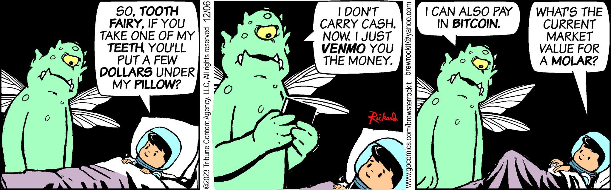 Art OCR: SOTOOTH FAIRYIF YOU TAKE ONE OF MY TEETHYOU'LL PUT A FEW DOLLARS UNDER MY PILLOW? ?2023 Tribune Content AgencyAll rights reserved 12/06 0 I DON'T CARRY CASH. NOWI JUST VENMO YOU THE MONEY. Rickard www.gocomics.com/brewsterrockit brewrockit@yahoo.com I CAN ALSO PAY IN BITCOIN. ? WHAT'S THE CURRENT MARKET VALUE FOR A MOLAR? SOTOOTH FAIRYIF YOU TAKE ONE OF MY TEETHYOU'LL PUT A FEW DOLLARS UNDER MY PILLOW ? ?2023 Tribune Content AgencyAll rights reserved 12/06 0 I DON'T CARRY CASH . NOWI JUST VENMO YOU THE MONEY . Rickard www.gocomics.com/brewsterrockit brewrockit@yahoo.com I CAN ALSO PAY IN BITCOIN . ? WHAT'S THE CURRENT MARKET VALUE FOR A MOLAR ?