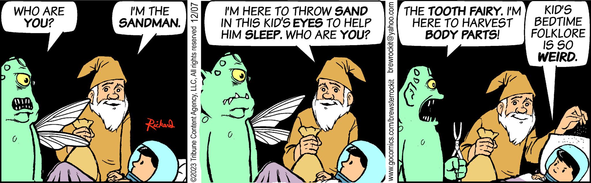 Illustration OCR: WHO ARE YOU? WH I'M THE SANDMAN. Rickard I'M HERE TO THROW SAND IN THIS KID'S EYES TO HELP HIM SLEEP. WHO ARE YOU? THE TOOTH FAIRY. I'M HERE TO HARVEST BODY PARTS! .0 KID'S BEDTIME FOLKLORE IS SO WEIRD. WHO ARE YOU ? WH I'M THE SANDMAN . Rickard I'M HERE TO THROW SAND IN THIS KID'S EYES TO HELP HIM SLEEP . WHO ARE YOU ? THE TOOTH FAIRY . I'M HERE TO HARVEST BODY PARTS ! .0 KID'S BEDTIME FOLKLORE IS SO WEIRD .
