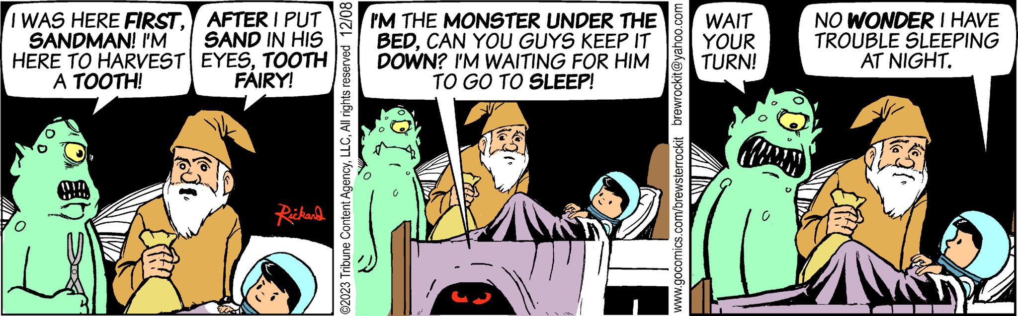 Comics OCR: I WAS HERE FIRSTSANDMAN! I'M HERE TO HARVEST A TOOTH! AFTER I PUT SAND IN HIS EYESTOOTH FAIRY! Rickard ?2023 Tribune Content AgencyAll rights reserved 12/08 I'M THE MONSTER UNDER THE BEDCAN YOU GUYS KEEP IT DOWN? I'M WAITING FOR HIM TO GO TO SLEEP! www.gocomics.com/brewsterrockit brewrockit@yahoo.com WAIT YOUR TURN! 0 Corey C NO WONDER I HAVE TROUBLE SLEEPING AT NIGHT. I WAS HERE FIRSTSANDMAN ! I'M HERE TO HARVEST A TOOTH ! AFTER I PUT SAND IN HIS EYESTOOTH FAIRY ! Rickard ?2023 Tribune Content AgencyAll rights reserved 12/08 I'M THE MONSTER UNDER THE BEDCAN YOU GUYS KEEP IT DOWN ? I'M WAITING FOR HIM TO GO TO SLEEP ! www.gocomics.com/brewsterrockit brewrockit@yahoo.com WAIT YOUR TURN ! 0 Corey C NO WONDER I HAVE TROUBLE SLEEPING AT NIGHT .