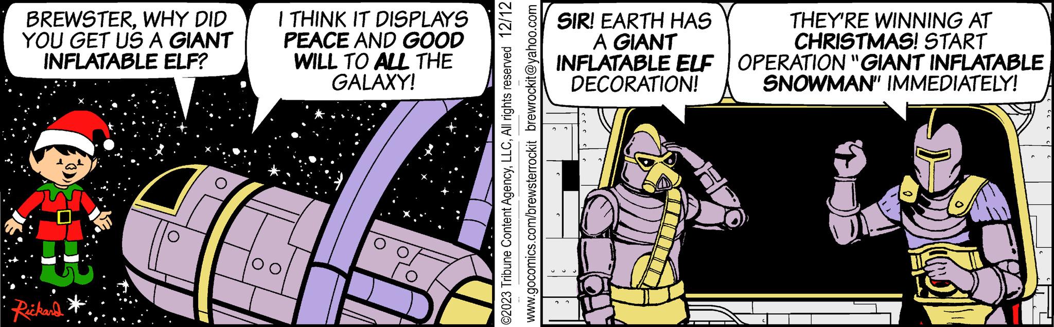 Illustration OCR: BREWSTERWHY DID YOU GET US A GIANT INFLATABLE ELF? 43 Rickard I THINK IT DISPLAYS PEACE AND GOOD WILL TO ALL THE GALAXY! ©2023 Tribune Content AgencyAll rights reserved 12/12 www.gocomics.com/brewsterrockit brewrockit@yahoo.com SIR! EARTH HAS A GIANT INFLATABLE ELF DECORATION! THEY'RE WINNING AT CHRISTMAS! START OPERATION "GIANT INFLATABLE SNOWMAN" IMMEDIATELY! C ( BREWSTERWHY DID YOU GET US A GIANT INFLATABLE ELF ? 43 Rickard I THINK IT DISPLAYS PEACE AND GOOD WILL TO ALL THE GALAXY ! © 2023 Tribune Content AgencyAll rights reserved 12/12 www.gocomics.com/brewsterrockit brewrockit@yahoo.com SIR ! EARTH HAS A GIANT INFLATABLE ELF DECORATION ! THEY'RE WINNING AT CHRISTMAS ! START OPERATION " GIANT INFLATABLE SNOWMAN " IMMEDIATELY ! C (