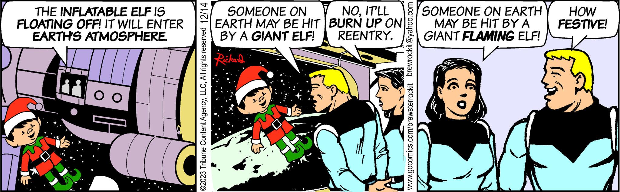 Humour OCR: THE INFLATABLE ELF IS FLOATING OFF! IT WILL ENTER EARTH'S ATMOSPHERE. 00 ©2023 Tribune Content AgencyAll rights reserved 12/14 SOMEONE ON EARTH MAY BE HIT BY A GIANT ELF! Rickard NOIT'LL BURN UP ON REENTRY. www.gocomics.com/brewsterrockit brewrockit@yahoo.com SOMEONE ON EARTH MAY BE HIT BY A GIANT FLAMING ELF! HOW FESTIVE! THE INFLATABLE ELF IS FLOATING OFF ! IT WILL ENTER EARTH'S ATMOSPHERE . 00 © 2023 Tribune Content AgencyAll rights reserved 12/14 SOMEONE ON EARTH MAY BE HIT BY A GIANT ELF ! Rickard NOIT'LL BURN UP ON REENTRY . www.gocomics.com/brewsterrockit brewrockit@yahoo.com SOMEONE ON EARTH MAY BE HIT BY A GIANT FLAMING ELF ! HOW FESTIVE !