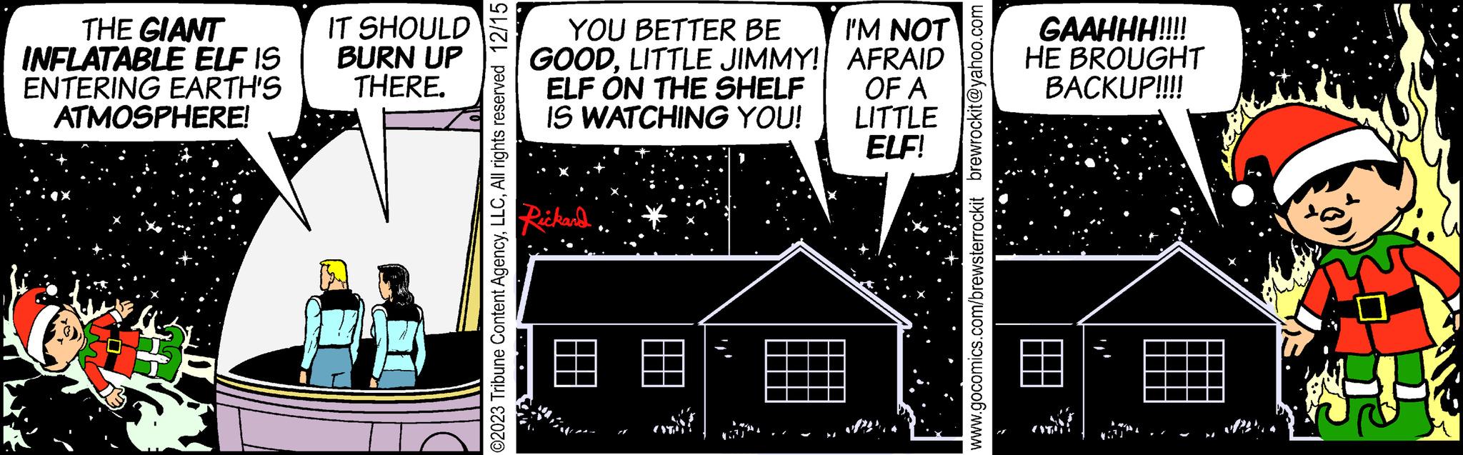Facade OCR: THE GIANT INFLATABLE ELF IS ENTERING EARTH'S ATMOSPHERE! H IT SHOULD BURN UP THERE. July ©2023 Tribune Content AgencyAll rights reserved 12/15 YOU BETTER BE GOODLITTLE JIMMY! ELF ON THE SHELF IS WATCHING YOU! Rickard (ST) I'M NOT AFRAID OF A LITTLE ELF! www.gocomics.com/brewsterrockit brewrockit@yahoo.com GAAHHH!!!! HE BROUGHT BACKUP!!!! THE GIANT INFLATABLE ELF IS ENTERING EARTH'S ATMOSPHERE ! H IT SHOULD BURN UP THERE . July © 2023 Tribune Content AgencyAll rights reserved 12/15 YOU BETTER BE GOODLITTLE JIMMY ! ELF ON THE SHELF IS WATCHING YOU ! Rickard ( ST ) I'M NOT AFRAID OF A LITTLE ELF ! www.gocomics.com/brewsterrockit brewrockit@yahoo.com GAAHHH !!!! HE BROUGHT BACKUP !!!!