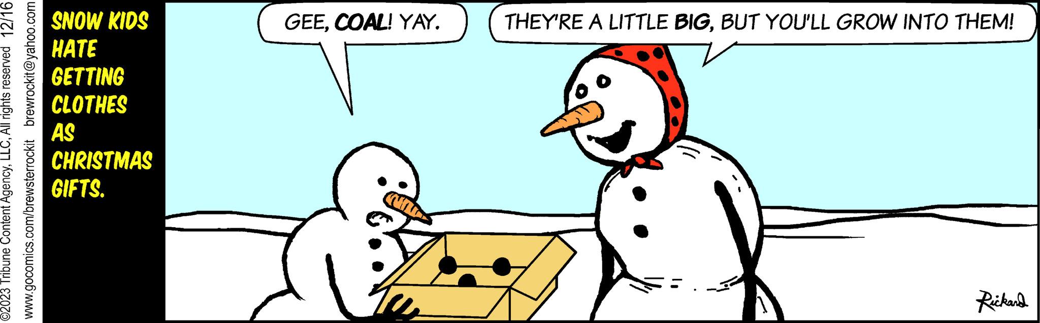 Line OCR: brewrockit@yahoo.com ©2023 Tribune Content AgencyAll rights reserved 12/16 www.gocomics.com/brewsterrockit SNOW KIDS HATE GETTING CLOTHES AS CHRISTMAS GIFTS. GEECOAL! YAY. THEY'RE A LITTLE BIGBUT YOU'LL GROW INTO THEM! Rickard brewrockit@yahoo.com © 2023 Tribune Content AgencyAll rights reserved 12/16 www.gocomics.com/brewsterrockit SNOW KIDS HATE GETTING CLOTHES AS CHRISTMAS GIFTS . GEECOAL ! YAY . THEY'RE A LITTLE BIGBUT YOU'LL GROW INTO THEM ! Rickard