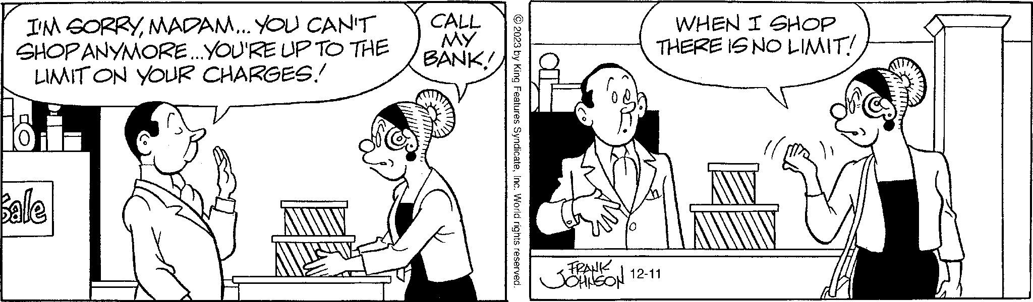 Gesture OCR: I'M SORRYMADAM... YOU CAN'T SHOP ANYMORE... YOU'RE UP TO THE LIMIT ON YOUR CHARGES! Ho Bale CALL MY BANK! © 2023 by King Features SyndicateInc. World rights reserved. •FRANK JOHNSON WHEN I SHOP THERE IS NO LIMIT! 12-11 I'M SORRYMADAM ... YOU CAN'T SHOP ANYMORE ... YOU'RE UP TO THE LIMIT ON YOUR CHARGES ! Ho Bale CALL MY BANK ! © 2023 by King Features SyndicateInc. World rights reserved . • FRANK JOHNSON WHEN I SHOP THERE IS NO LIMIT ! 12-11