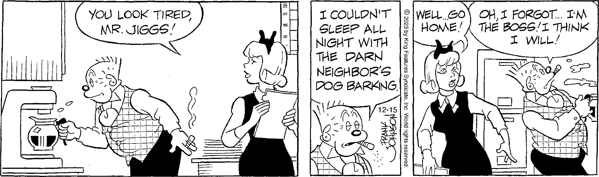 Gesture OCR: YOU LOOK TIREDMR. JIGGS! I COULDN'T SLEEP ALL NIGHT WITH THE DARN NEIGHBOR'S DOG BARKING. 12-15 FRANK JOHNSON: © 2023 by King Features SyndicateInc. World rights reserved. WELL GO OHI FORGOT... I'M HOME! THE BOSS! I THINK I WILL! YOU LOOK TIREDMR . JIGGS ! I COULDN'T SLEEP ALL NIGHT WITH THE DARN NEIGHBOR'S DOG BARKING . 12-15 FRANK JOHNSON : © 2023 by King Features SyndicateInc. World rights reserved . WELL GO OHI FORGOT ... I'M HOME ! THE BOSS ! I THINK I WILL !