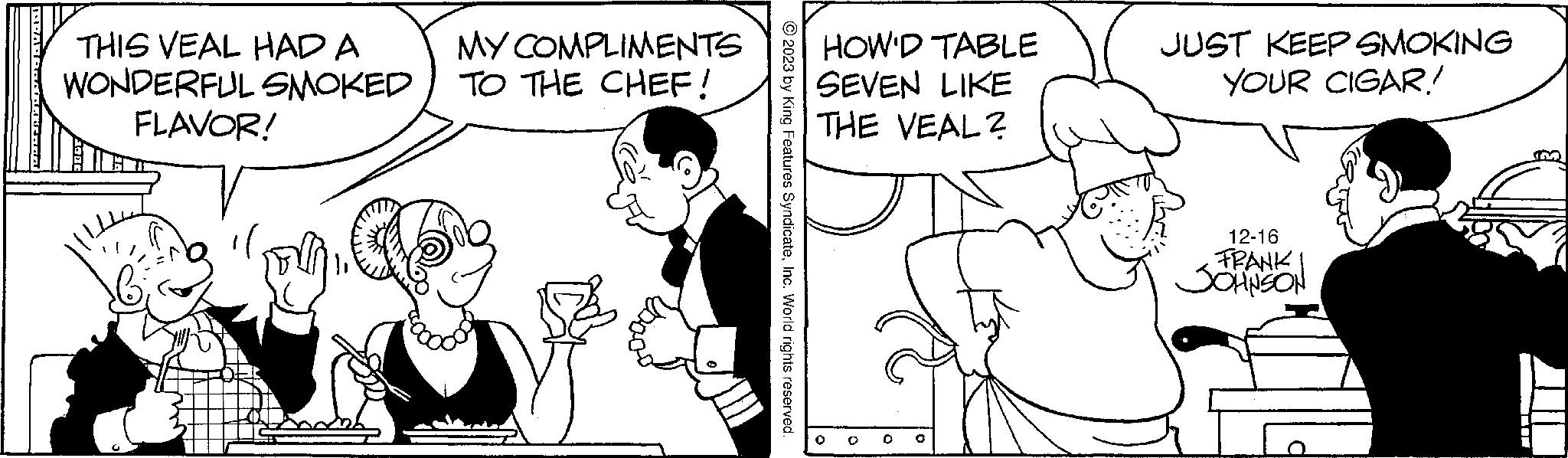 Sharing OCR: THIS VEAL HAD A WONDERFUL SMOKED FLAVOR! MY COMPLIMENTS TO THE CHEF! +3 © 2023 by King Features SyndicateInc. World rights reserved. HOW'D TABLE SEVEN LIKE THE VEAL? JUST KEEP SMOKING YOUR CIGAR! 12-16 FRANK JOHNSON LLLL M THIS VEAL HAD A WONDERFUL SMOKED FLAVOR ! MY COMPLIMENTS TO THE CHEF ! +3 © 2023 by King Features SyndicateInc. World rights reserved . HOW'D TABLE SEVEN LIKE THE VEAL ? JUST KEEP SMOKING YOUR CIGAR ! 12-16 FRANK JOHNSON LLLL M