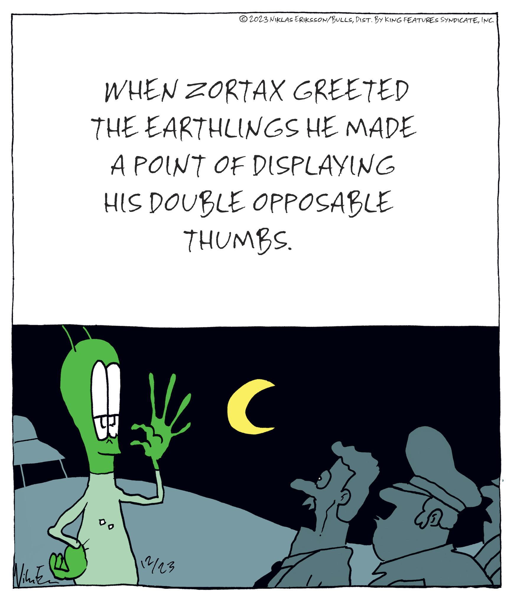 Fictional character OCR: Nikatz WHEN ZORTAX GREETED THE EARTHLINGS HE MADE A POINT OF DISPLAYING HIS DOUBLE OPPOSABLE THUMBS. W DO 2023 NIKLAS ERIKSSON/BULLSINC. 12/23 ( Nikatz WHEN ZORTAX GREETED THE EARTHLINGS HE MADE A POINT OF DISPLAYING HIS DOUBLE OPPOSABLE THUMBS . W DO 2023 NIKLAS ERIKSSON / BULLSDIST . BY KING FEATURES SYNDICATEINC . 12/23 (