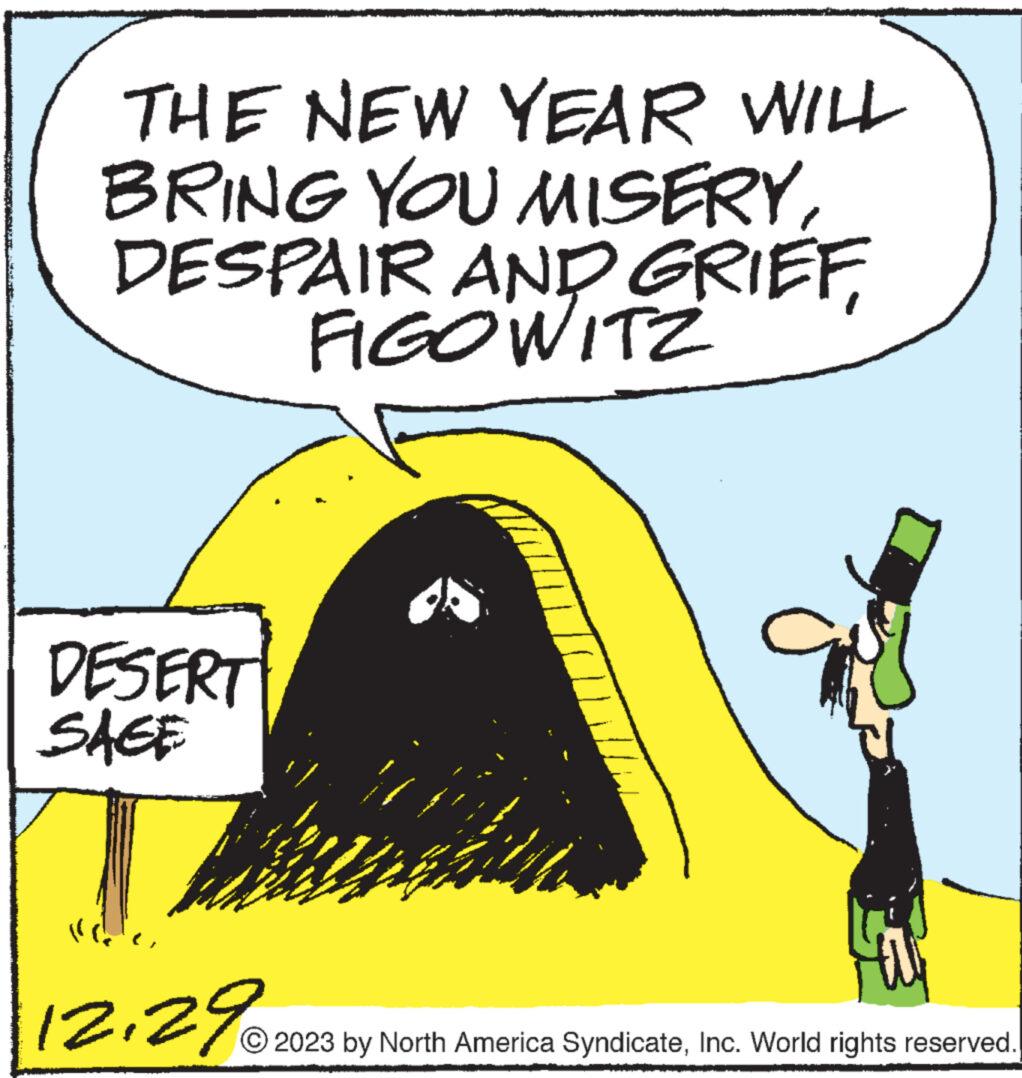Font OCR: THE NEW YEAR WILL BRING YOU MISERYDESPAIR AND GRIEF FIGOWITZ DESERT SAGE 12.29 U 2023 by North America SyndicateInc. World rights reserved. THE NEW YEAR WILL BRING YOU MISERYDESPAIR AND GRIEF FIGOWITZ DESERT SAGE 12.29 U 2023 by North America SyndicateInc. World rights reserved .