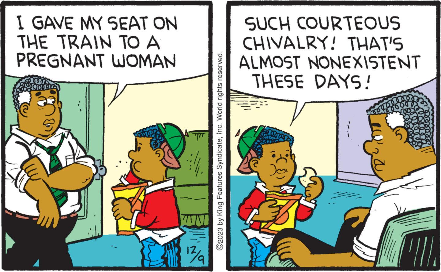 Humour OCR: I GAVE MY SEAT ON THE TRAIN TO A PREGNANT WOMAN CU?N WN 12/a ?2023 by King Features SyndicateInc. World rights reserved. SUCH COURTEOUS CHIVALRY! THAT'S ALMOST NONEXISTENT THESE DAYS! I GAVE MY SEAT ON THE TRAIN TO A PREGNANT WOMAN CU?N WN 12 / a ?2023 by King Features SyndicateInc. World rights reserved . SUCH COURTEOUS CHIVALRY ! THAT'S ALMOST NONEXISTENT THESE DAYS !
