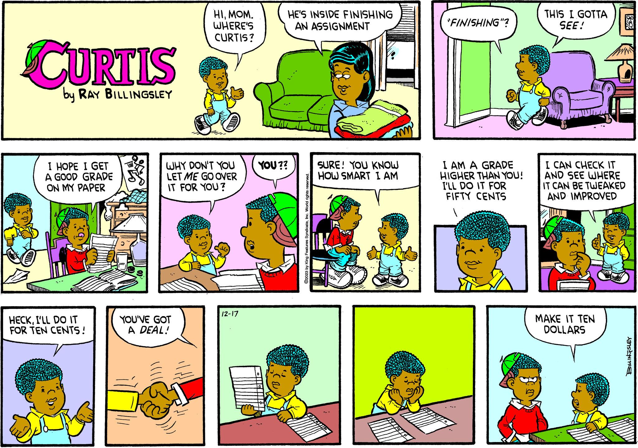 Sharing OCR: CURTIS by RAY BILLINGSLEY I HOPE I GET A GOOD GRADE ON MY PAPER ibr. HECKI'LL DO IT FOR TEN CENTS! HIMOM. WHERE'S CURTIS? WHY DON'T YOU LET ME GO OVER IT FOR YOU? YOU'VE GOT A DEAL! 12-17 HE'S INSIDE FINISHING AN ASSIGNMENT YOU?? C2023 by King Features SyndicateInc. World rights reserved. SURE! YOU KNOW HOW SMART I AM ISTELL "FINISHING"? I AM A GRADE HIGHER THAN YOU! I'LL DO IT FOR FIFTY CENTS THIS I GOTTA SEE! I CAN CHECK IT AND SEE WHERE IT CAN BE TWEAKED AND IMPROVED MAKE IT TEN DOLLARS BILLINGSLEY CURTIS by RAY BILLINGSLEY I HOPE I GET A GOOD GRADE ON MY PAPER ibr . HECKI'LL DO IT FOR TEN CENTS ! HIMOM . WHERE'S CURTIS ? WHY DON'T YOU LET ME GO OVER IT FOR YOU ? YOU'VE GOT A DEAL ! 12-17 HE'S INSIDE FINISHING AN ASSIGNMENT YOU ?? C2023 by King Features SyndicateInc. World rights reserved . SURE ! YOU KNOW HOW SMART I AM ISTELL " FINISHING " ? I AM A GRADE HIGHER THAN YOU ! I'LL DO IT FOR FIFTY CENTS THIS I GOTTA SEE ! I CAN CHECK IT AND SEE WHERE IT CAN BE TWEAKED AND IMPROVED MAKE IT TEN DOLLARS BILLINGSLEY