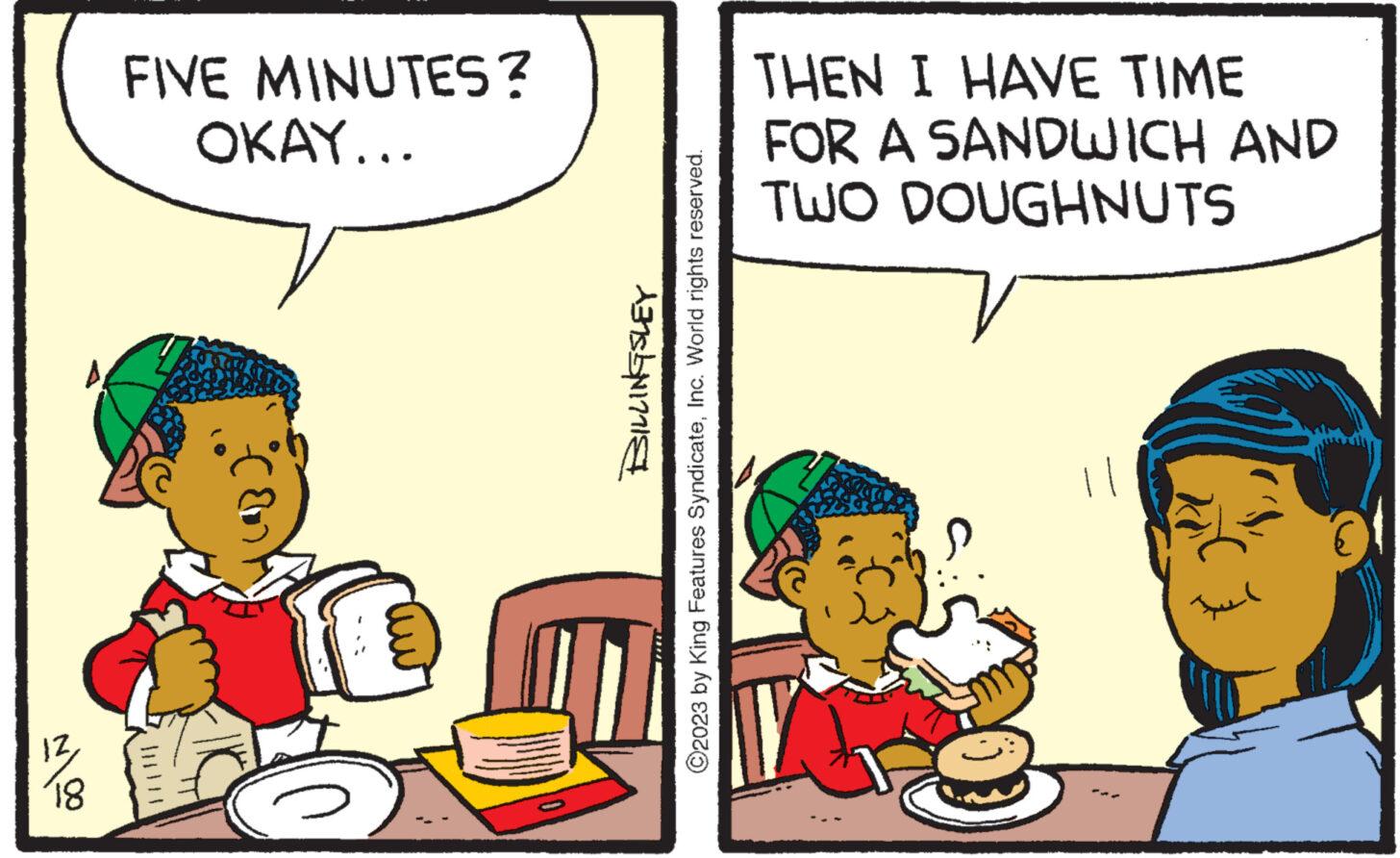 Art OCR: 1218 FIVE MINUTES? OKAY... BILLINGSLEY ?2023 by King Features SyndicateInc. World rights reserved. THEN I HAVE TIME FOR A SANDWICH AND TWO DOUGHNUTS Iu 1218 FIVE MINUTES ? OKAY ... BILLINGSLEY ?2023 by King Features SyndicateInc. World rights reserved . THEN I HAVE TIME FOR A SANDWICH AND TWO DOUGHNUTS Iu