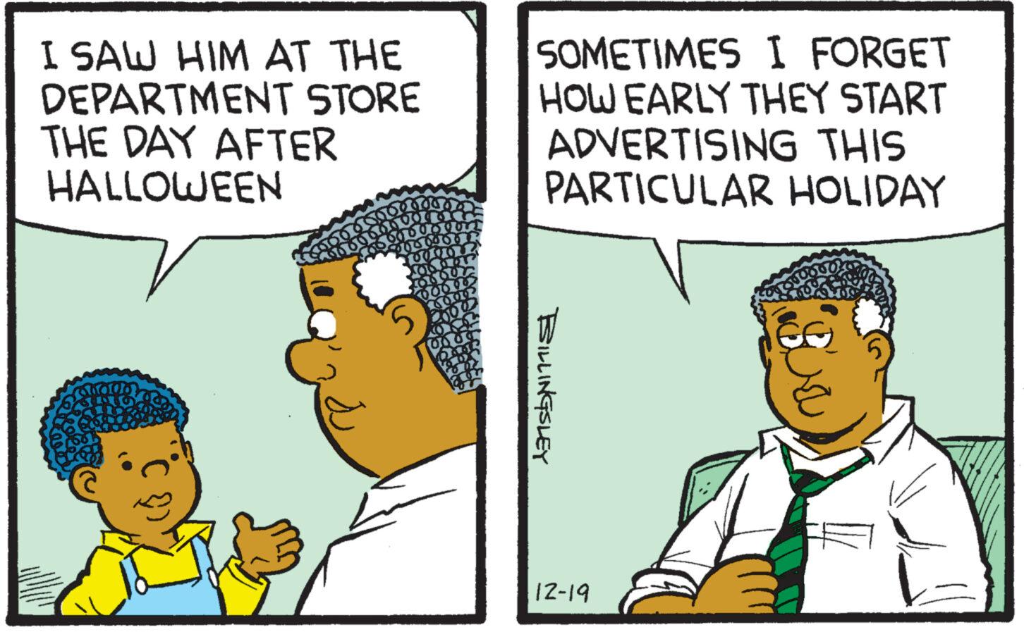 People OCR: I SAW HIM AT THE DEPARTMENT STORE THE DAY AFTER HALLOWEEN Bur 000000 169999994 666 8000000 10000 1001 3600 SOMETIMES I FORGET HOW EARLY THEY START ADVERTISING THIS PARTICULAR HOLIDAY BILLINGSLEY 12-19 I SAW HIM AT THE DEPARTMENT STORE THE DAY AFTER HALLOWEEN Bur 000000 169999994 666 8000000 10000 1001 3600 SOMETIMES I FORGET HOW EARLY THEY START ADVERTISING THIS PARTICULAR HOLIDAY BILLINGSLEY 12-19
