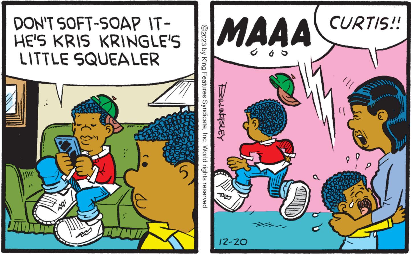 Comics OCR: DON'T SOFT-SOAP IT- HE'S KRIS KRINGLE'S LITTLE SQUEALER MAAA GOD ©2023 by King Features SyndicateInc. World rights reserved. BILLINGSLEY 12-20 CURTIS!! }} P. P € DON'T SOFT - SOAP IT HE'S KRIS KRINGLE'S LITTLE SQUEALER MAAA GOD © 2023 by King Features SyndicateInc. World rights reserved . BILLINGSLEY 12-20 CURTIS !! } } P. P €