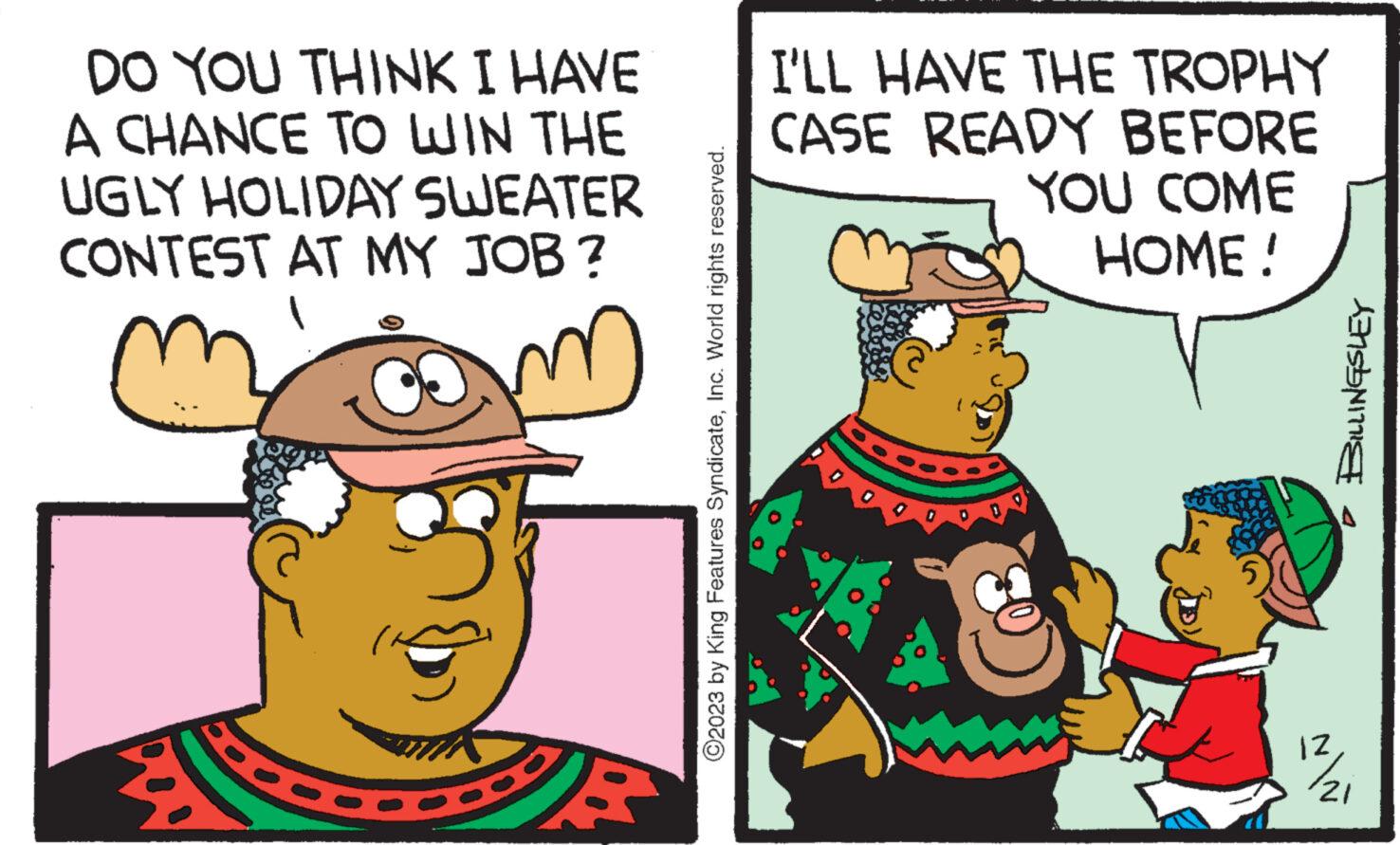 Pleased OCR: DO YOU THINK I HAVE A CHANCE TO WIN THE UGLY HOLIDAY SWEATER CONTEST AT MY JOB? D E ?2023 by King Features SyndicateInc. World rights reserved. I'LL HAVE THE TROPHY CASE READY BEFORE YOU COME HOME! IZ BILLINGSLEY 21 DO YOU THINK I HAVE A CHANCE TO WIN THE UGLY HOLIDAY SWEATER CONTEST AT MY JOB ? D E ?2023 by King Features SyndicateInc. World rights reserved . I'LL HAVE THE TROPHY CASE READY BEFORE YOU COME HOME ! IZ BILLINGSLEY 21