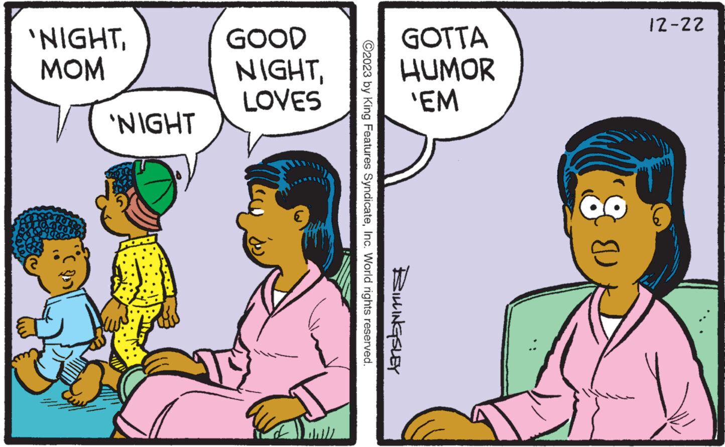 Happy OCR: 'NIGHTMOM 'NIGHT GOOD NIGHTLOVES GOTTA HUMOR 'EM ©2023 by King Features SyndicateInc. World rights reserved. BILLINGSLEY (B 12-22 ' NIGHTMOM ' NIGHT GOOD NIGHTLOVES GOTTA HUMOR ' EM © 2023 by King Features SyndicateInc. World rights reserved . BILLINGSLEY ( B 12-22