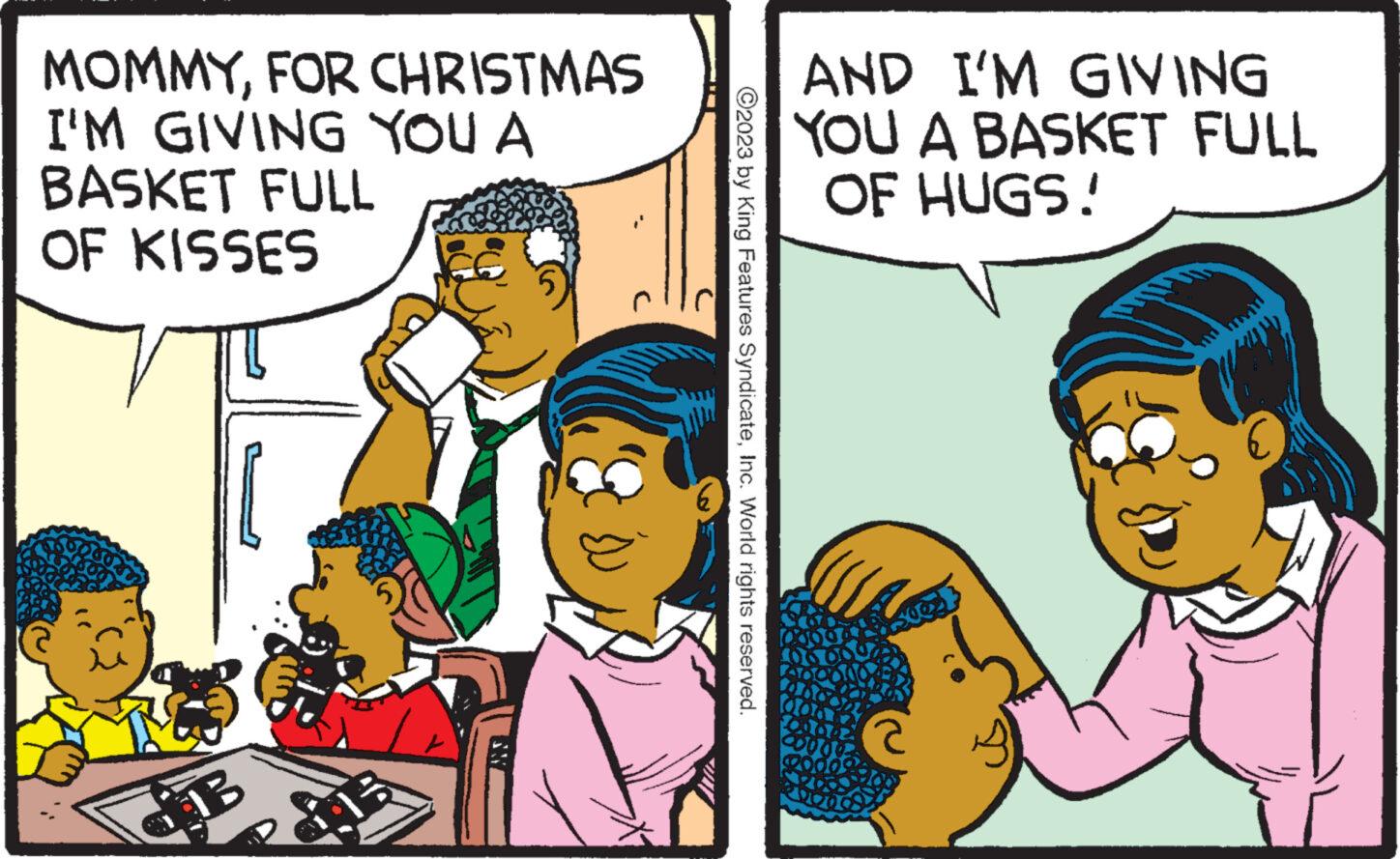 Happy OCR: MOMMYFOR CHRISTMAS I'M GIVING YOU A BASKET FULL OF KISSES HB 5 ?2023 by King Features SyndicateInc. World rights reserved. AND I'M GIVING YOU A BASKET FULL OF HUGS! MOMMYFOR CHRISTMAS I'M GIVING YOU A BASKET FULL OF KISSES HB 5 ?2023 by King Features SyndicateInc. World rights reserved . AND I'M GIVING YOU A BASKET FULL OF HUGS !