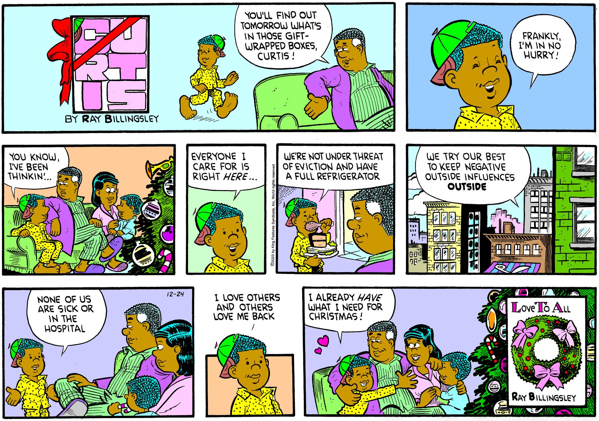 Cartoon OCR: YOU KNOWI'VE BEEN THINKIN... TA BY RAY BILLINGSLEY NONE OF US ARE SICK OR IN THE HOSPITAL 12-24 YOU'LL FIND OUT TOMORROW WHAT'S IN THOSE GIFT- WRAPPED BOXESCURTIS ! EVERYONE I CARE FOR IS RIGHT HERE... ©2023 by King Features SyndicateInc. World rights reserved. I LOVE OTHERS AND OTHERS ILOVE ME BACK / D WE'RE NOT UNDER THREAT OF EVICTION AND HAVE A FULL REFRIGERATOR I ALREADY HAVE WHAT I NEED FOR CHRISTMAS! WE TRY OUR BEST TO KEEP NEGATIVE OUTSIDE INFLUENCES OUTSIDE ??? 78 FRANKLYI'M IN NO HURRY! 088 ** Love To ALL RAY BILLINGSLEY YOU KNOWI'VE BEEN THINKIN ... TA BY RAY BILLINGSLEY NONE OF US ARE SICK OR IN THE HOSPITAL 12-24 YOU'LL FIND OUT TOMORROW WHAT'S IN THOSE GIFT WRAPPED BOXESCURTIS ! EVERYONE I CARE FOR IS RIGHT HERE ... © 2023 by King Features SyndicateInc. World rights reserved . I LOVE OTHERS AND OTHERS ILOVE ME BACK / D WE'RE NOT UNDER THREAT OF EVICTION AND HAVE A FULL REFRIGERATOR I ALREADY HAVE WHAT I NEED FOR CHRISTMAS ! WE TRY OUR BEST TO KEEP NEGATIVE OUTSIDE INFLUENCES OUTSIDE ? ?? 78 FRANKLYI'M IN NO HURRY ! 088 ** Love To ALL RAY BILLINGSLEY