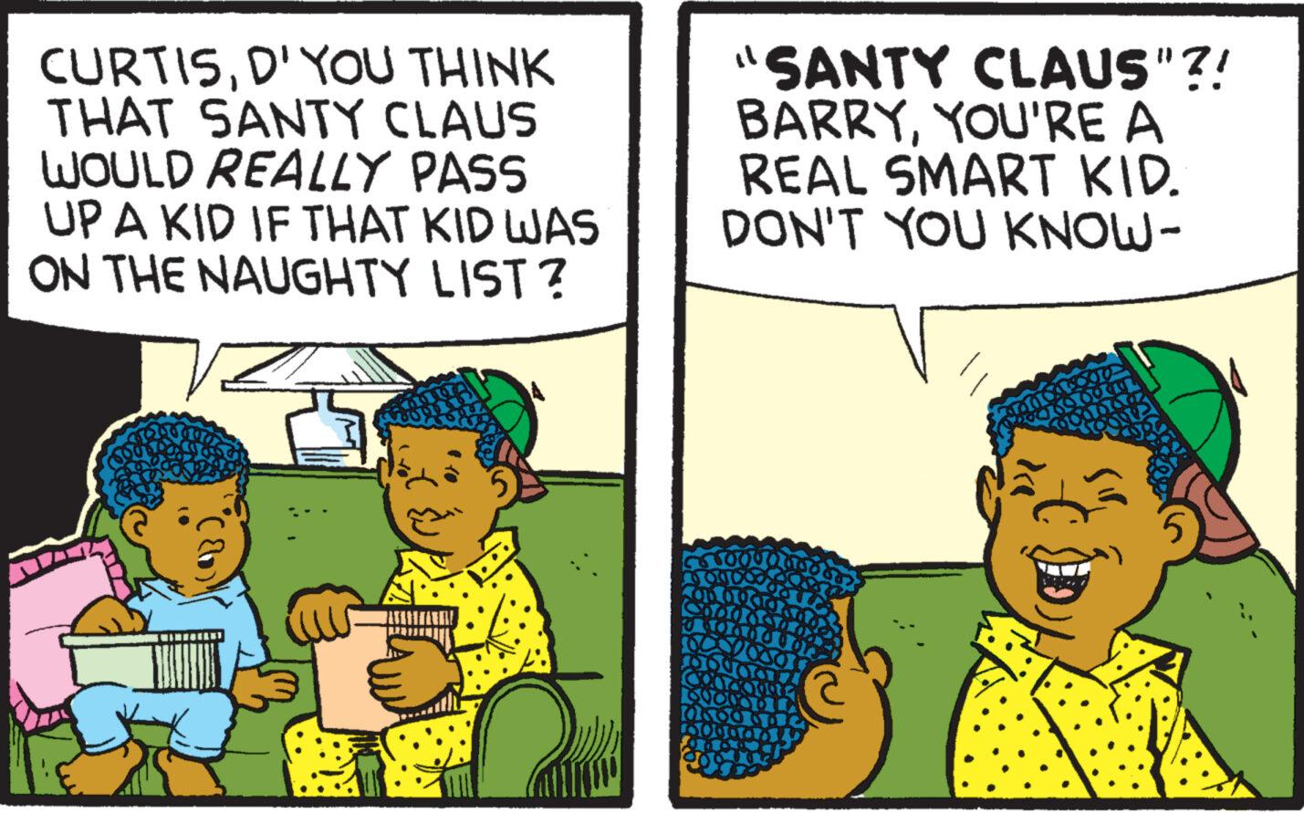 People OCR: CURTISD' YOU THINK THAT SANTY CLAUS WOULD REALLY PASS UP A KID IF THAT KID WAS ON THE NAUGHTY LIST? "SANTY CLAUS"?! BARRYYOU'RE A REAL SMART KID. DON'T YOU KNOW- 5550000 CURTISD ' YOU THINK THAT SANTY CLAUS WOULD REALLY PASS UP A KID IF THAT KID WAS ON THE NAUGHTY LIST ? " SANTY CLAUS " ?! BARRYYOU'RE A REAL SMART KID . DON'T YOU KNOW 5550000