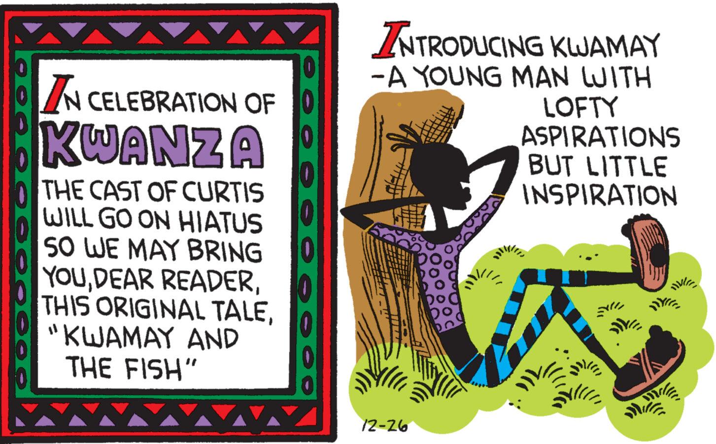 Art OCR: ··•??????E IN CELEBRATION OF KWANZA THE CAST OF CURTIS WILL GO ON HIATUS SO WE MAY BRING YOU"KWAMAY AND THE FISH" AA ...... INTRODUCING KWAMAY -A YOUNG MAN WITH 12-26 DO LOFTY ASPIRATIONS BUT LITTLE INSPIRATION HVI Milf Mille ·· • ????? ? E IN CELEBRATION OF KWANZA THE CAST OF CURTIS WILL GO ON HIATUS SO WE MAY BRING YOUDEAR READERTHIS ORIGINAL TALE" KWAMAY AND THE FISH " AA ...... INTRODUCING KWAMAY -A YOUNG MAN WITH 12-26 DO LOFTY ASPIRATIONS BUT LITTLE INSPIRATION HVI Milf Mille