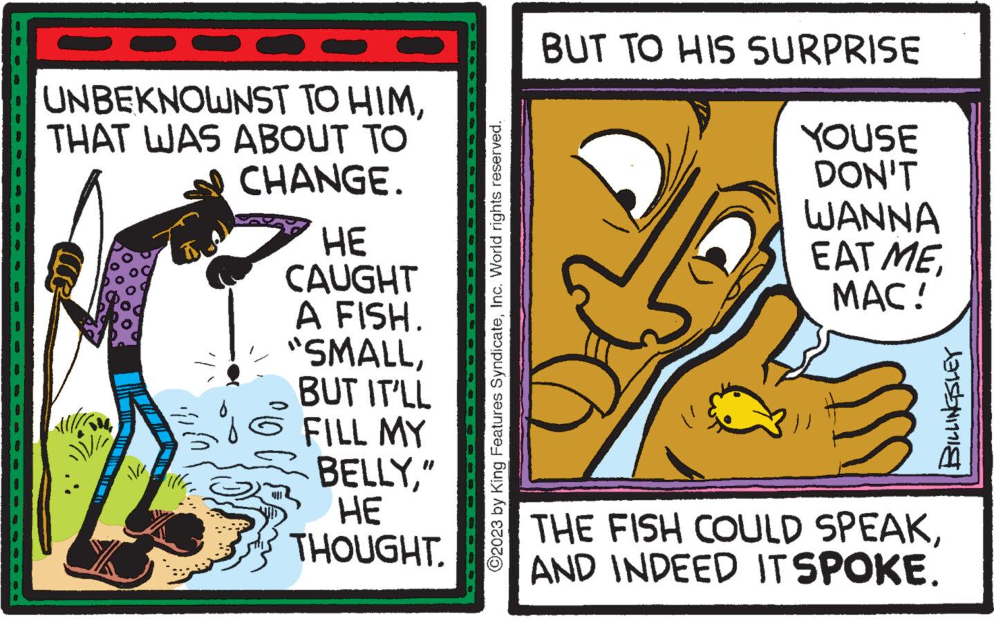 Fiction OCR: UNBEKNOWNST TO HIMTHAT WAS ABOUT TO CHANGE. 12 M il/a HE CAUGHT A FISH. "SMALLBUT IT'LL FILL MY BELLY" HE THOUGHT. ?2023 by King Features SyndicateInc. World rights reserved. BUT TO HIS SURPRISE YOUSE DON'T WANNA EAT ME MAC! BILLINGSLEY THE FISH COULD SPEAKAND INDEED ITSPOKE. UNBEKNOWNST TO HIMTHAT WAS ABOUT TO CHANGE . 12 M il / a HE CAUGHT A FISH . " SMALLBUT IT'LL FILL MY BELLY" HE THOUGHT . ?2023 by King Features SyndicateInc. World rights reserved . BUT TO HIS SURPRISE YOUSE DON'T WANNA EAT ME MAC ! BILLINGSLEY THE FISH COULD SPEAKAND INDEED ITSPOKE .