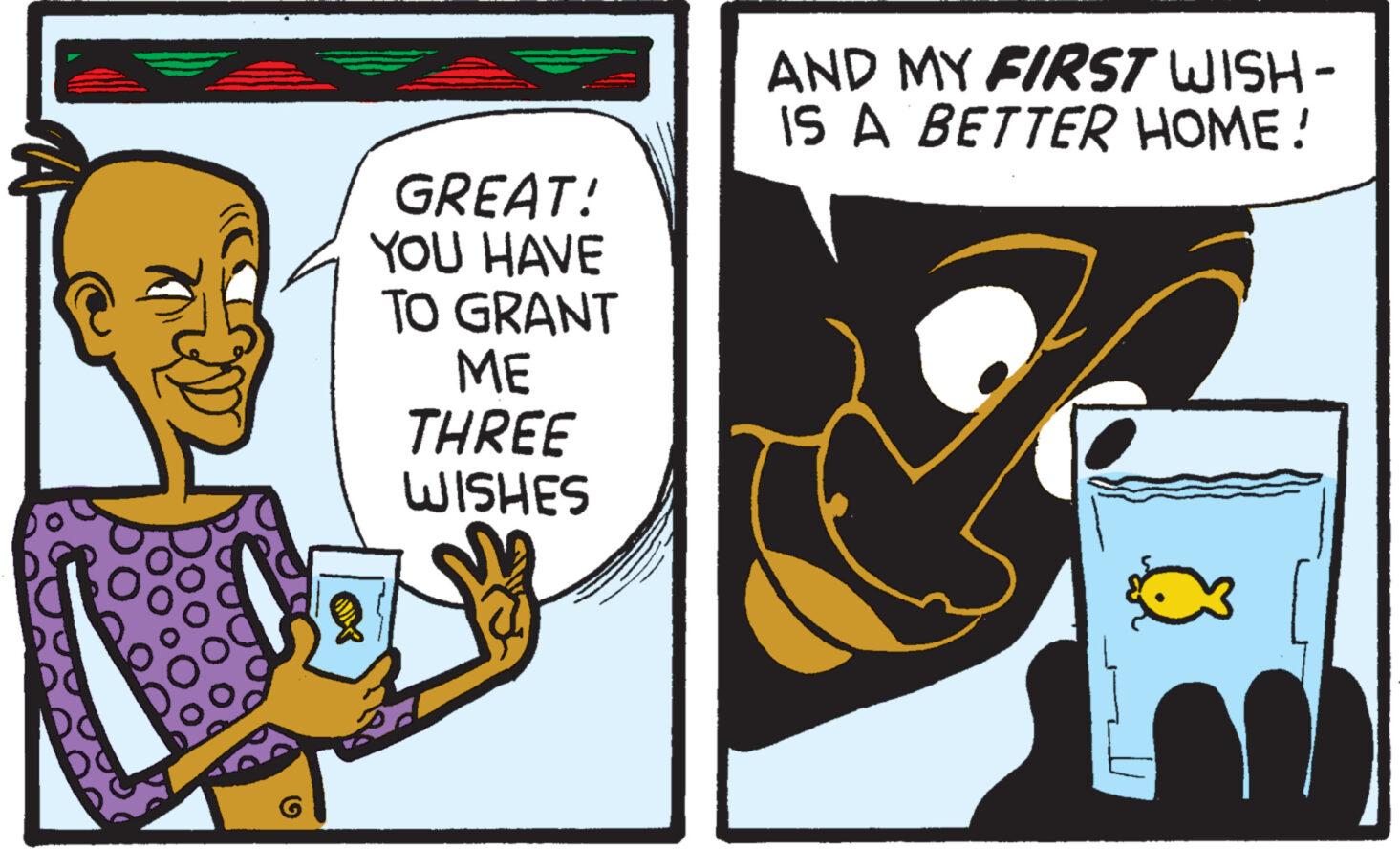 Fictional character OCR: GREAT! YOU HAVE TO GRANT ME THREE WISHES AND MY FIRST WISH - IS A BETTER HOME! GREAT ! YOU HAVE TO GRANT ME THREE WISHES AND MY FIRST WISH - IS A BETTER HOME !