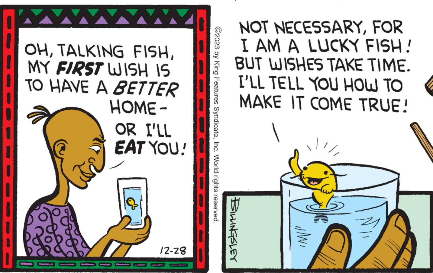 Pleased OCR: www. OHMY FIRST WISH IS TO HAVE A BETTER HOME - OR I'LL EAT YOU! 12-28 ?2023 by King Features SyndicateInc. World rights reserved. NOT NECESSARYFOR I AM A LUCKY FISH! BUT WISHES TAKE TIME. I'LL TELL YOU HOW TO MAKE IT COME TRUE! BILLINGSLEY "M/I' www . OHTALKING FISHMY FIRST WISH IS TO HAVE A BETTER HOME - OR I'LL EAT YOU ! 12-28 ?2023 by King Features SyndicateInc. World rights reserved . NOT NECESSARYFOR I AM A LUCKY FISH ! BUT WISHES TAKE TIME . I'LL TELL YOU HOW TO MAKE IT COME TRUE ! BILLINGSLEY " M / I '