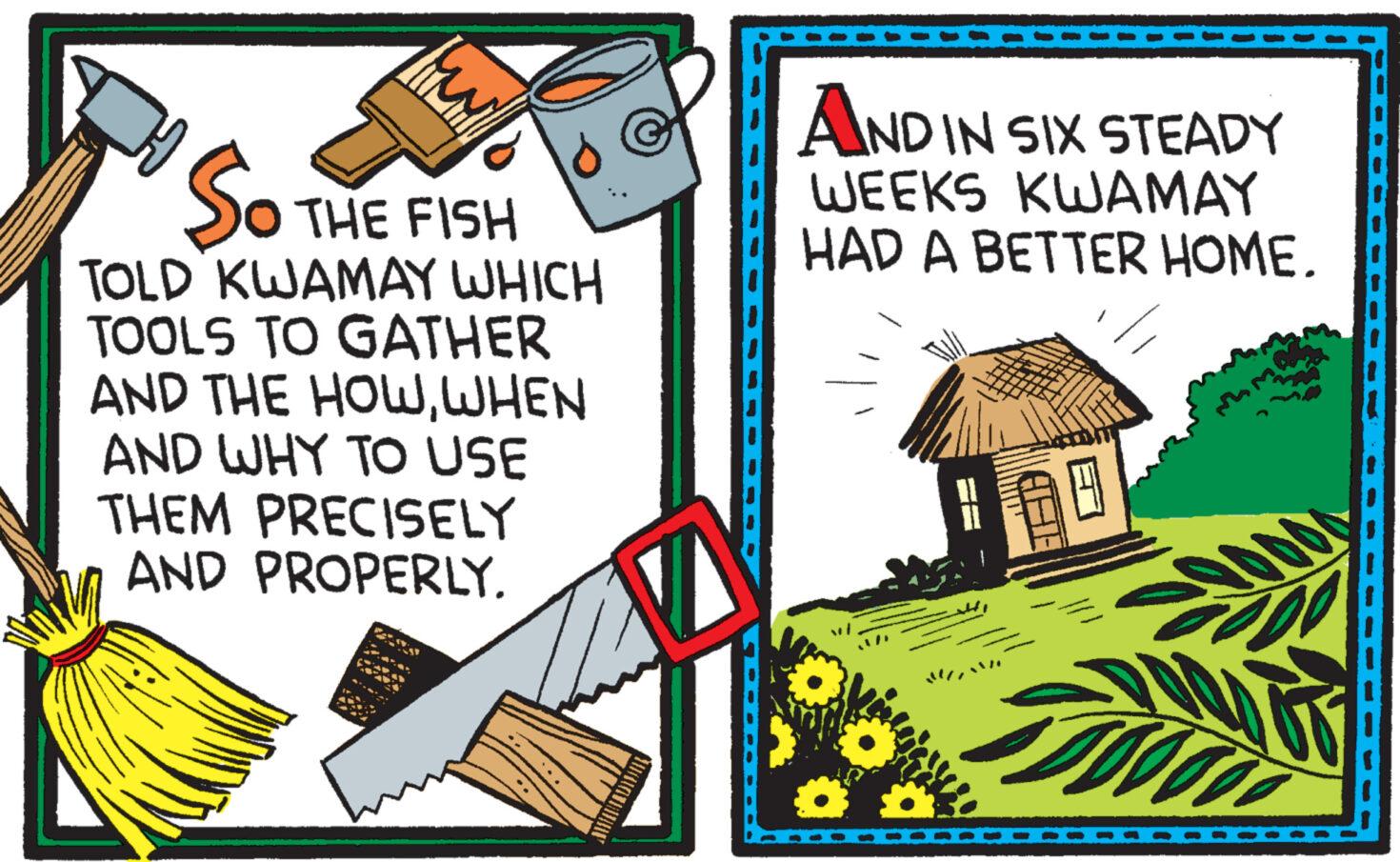 Event OCR: So Ó THE FISH TOLD KWAMAY WHICH TOOLS TO GATHER AND THE HOWWHEN AND WHY TO USE THEM PRECISELY AND PROPERLY. AND IN SIX STEADY WEEKS KWAMAY HAD A BETTER HOME. So Ó THE FISH TOLD KWAMAY WHICH TOOLS TO GATHER AND THE HOWWHEN AND WHY TO USE THEM PRECISELY AND PROPERLY . AND IN SIX STEADY WEEKS KWAMAY HAD A BETTER HOME .